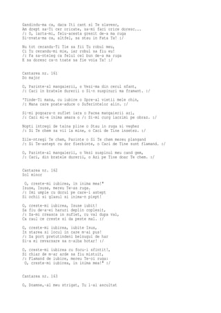 Gandindu-ma ca, daca Iti cant si Te slavesc,
Am drept sa-Ti cer oricate, sa-mi faci orice doresc...
/: O, iarta-mi, felu-acesta gresit de-a ma ruga
Si-nvata-ma ca, altfel, sa stau in Fata Ta! :/
Nu tot cerandu-Ti Tie sa fii Tu robul meu,
Ci Tu cerandu-mi mie, iar robul sa fiu eu!
/: Fa sa-nteleg ca felul cel bun de-a ma ruga
E sa doresc ca-n toate sa fie voia Ta! :/

Cantarea nr. 161
Do major
O, Parinte-al mangaierii, o Vezi-ma din cerul sfant,
/: Caci in bratele durerii o Si-n suspinuri ma framant. :/
'Tinde-Ti mana, cu iubire o Spre-al vietii mele chin,
/: Mana care poate-aduce o Suferintelor alin. :/
Si-mi pogoara-n suflet iara o Pacea mangaierii azi,
/: Caci mi-e inima amara o /: Si-mi curg lacrimi pe obraz. :/
Nopti intregi de taina pline o Stau in ruga si veghez
/: Si Te chem sa vii la mine, o Caci de Tine insetez. :/
Zile-ntregi Te chem, Parinte o Si Te chem mereu plangand
/: Si Te-astept cu dor fierbinte, o Caci de Tine sunt flamand. :/
O, Parinte-al mangaierii, o Vezi suspinul meu cand gem,
/: Caci, din bratele durerii, o Azi pe Tine doar Te chem. :/

Cantarea nr. 162
Sol minor
 O, creste-mi iubirea, in inima mea!"
Isuse, Isuse, mereu Te-as ruga.
/: Imi umple cu dorul pe care-l astept
Si ochii si glasul si inima-n piept!
O,   creste-mi iubirea, Isuse iubit!
Sa   fiu de-a-ei haruri deplin coplesit,
/:   Sa-mi creasca in suflet, cu val dupa val,
Ca   raul ce creste si da peste mal. :/
O, creste-mi iubirea, iubite Isus,
In starea si locul in care m-ai pus!
/: Sa port pretutindeni belsugul de har
Si-a ei revarsare sa n-aiba hotar! :/
O, creste-mi iubirea cu focu-i sfintit!,
Si chiar de m-ar arde sa fiu mistuit,
/: Flamand de iubire, mereu Te-oi ruga:
 O, creste-mi iubirea, in inima mea!" :/

Cantarea nr. 163
O, Doamne,-al meu strigat, Tu l-ai ascultat
 
