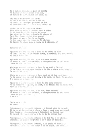 Si-n suflet speranta si pace-ai lasat;
/: Zilele triste si negre s-au dus,
Un cantec de slava inchin lui Isus. :/
Imi salta de dragoste azi inima
Si canta un cantec, marind slava Ta.
/: Ochii isi indreapta privirea in sus
Si buzele-mi canta: Slavit fii, Isus!" :/
Doresc sa Te am langa mine mereu:
Si-n zile cu soare, si-atunci cand e greu;
/: Un pumn de tarana, nimica eu sunt,
Dar birui pe Cel Rau in Numele-Ti sfant. :/
Caci Tie, Isuse, cu tot m-am predat
Si toate pe umerii Tai le-am lasat;
/: Din toate puterile vreau sa-Ti slujesc
Si Numele-Ti sfant, pana-n veci, sa-l slavesc. :/

Cantarea nr. 164
Ajuta-ma s-alerg, s-alerg o Cand Tu ma chemi la Tine,
/: Caci, tot ce-aici am strans sumar, o Pamantul a-l spoi cu var,
Nu poate a ma tine. :/
Ajuta-ma s-alerg, s-alerg, o Sa vin fara zabava!
/: Mandria, toata, s-o dezbrac, o Sa-ngenunchez cu cel sarac,
C-asa ma vrei in slava. :/
Ajuta-ma s-alerg, s-alerg, o Cand Tu ma vrei - faclie!
/: Sa fiu o torta printre torti, o Sa fiu o viata printre morti,
Ca mortii sa invie. :/
Ajuta-ma s-alerg, s-alerg, o Cand vrei sa-mi dau toti banii!
/: Sa simta toti, ca sunt bogat, o De cand, pe Tine, Te-am aflat,
S-o simta si orfanii. :/
Ajuta-ma s-alerg, s-alerg o Cand Tu imi ceri smerire!
/: Sa recunosc, sa plang, sa iert, o Cu fratii mei sa nu ma cert,
Pan' la a Ta venire. :/
Ajuta-ma s-alerg, s-alerg, o Sa vin, fara zabava!
/: Mandria, toata, s-o dezbrac, o Sa-ngenunchez cu cel sarac,
C-asa ma vrei in slava. :/
- Amin -

Cantarea nr. 165
Mi bemol
Privegheati si va rugati intruna - o Domnul vine in curand.
El ia pe ai Sai cu Sine-n slava o Care-n rugi stau asteptand.
Cor: Roaga-te, fara-ncetare, o Asteptand pe Domnul tau!
In curand, El vine-n slava, o Sa ne ia la tronul Sau!
Privegheati si va rugati intruna o Ca Cel Rau e ne-adormit,
Imbracati in hainele dreptatii o Ce-n Isus am dobandit.
Privegheati si va rugati intruna, o De pacat va curatiti!
Va-ntariti in al lui Isus sange o Si la lupta, iar porniti!
 