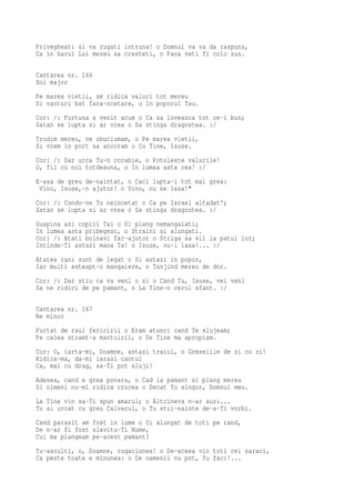Privegheati si va rugati intruna! o Domnul va va da raspuns,
Ca in harul Lui mereu sa cresteti, o Pana veti fi colo sus.

Cantarea nr. 166
Sol major
Pe marea vietii, se ridica valuri tot mereu
Si vanturi bat fara-ncetare, o In poporul Tau.
Cor: /: Furtuna a venit acum o Ca sa loveasca tot ce-i bun;
Satan se lupta si ar vrea o Sa stinga dragostea. :/
Trudim mereu, ne zbuciumam, o Pe marea vietii,
Si vrem in port sa ancoram o Cu Tine, Isuse.
Cor: /: Dar urca Tu-n corabie, o Potoleste valurile!
O, fii cu noi totdeauna, o In lumea asta rea! :/
E-asa de greu de-naintat, o Caci lupta-i tot mai grea:
 Vino, Isuse,-n ajutor! o Vino, nu ne lasa!"
Cor: /: Condu-ne Tu neincetat o Ca pe Israel altadat';
Satan se lupta si ar vrea o Sa stinga dragostea. :/
Suspina azi copiii Tai o Si plang nemangaiati;
In lumea asta pribegesc, o Straini si alungati.
Cor: /: Atati bolnavi far-ajutor o Striga sa vii la patul lor;
Intinde-Ti astazi mana Ta! o Isuse, nu-i lasa!... :/
Atatea rani sunt de legat o Si astazi in popor,
Iar multi asteapt-o mangaiere, o Tanjind mereu de dor.
Cor: /: Dar stiu ca va veni o zi o Cand Tu, Isuse, vei veni
Sa ne ridici de pe pamant, o La Tine-n cerul sfant. :/

Cantarea nr. 167
Re minor
Purtat de raul fericirii o Eram atunci cand Te slujeam;
Pe calea stramt-a mantuirii, o De Tine ma apropiam.
Cor: O, iarta-mi, Doamne, astazi traiul, o Greselile de zi cu zi!
Ridica-ma, da-mi iarasi cantul
Ca, mai cu drag, sa-Ti pot sluji!
Adesea, cand e grea povara, o Cad la pamant si plang mereu
Si nimeni nu-mi ridica crucea o Decat Tu singur, Domnul meu.
La Tine vin sa-Ti spun amarul; o Altcineva n-ar auzi...
Tu ai urcat cu greu Calvarul, o Tu stii-nainte de-a-Ti vorbi.
Cand parasit am fost in lume o Si alungat de toti pe rand,
De n-ar fi fost slavitu-Ti Nume,
Cui ma plangeam pe-acest pamant?
Tu-asculti, o, Doamne, rugaciunea! o De-aceea vin toti cei saraci,
Ca peste toate e minunea: o Ce oamenii nu pot, Tu faci!...
 