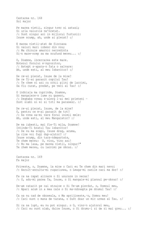 Cantarea nr. 168
Sol major
Pe marea vietii, singur trec si astazi;
Si urla valurile ne'ncetat.
/: Sunt singur azi in mijlocul furtunii:
Isuse scump, ah, unde ai plecat? :/
E marea vietii-atat de fioroasa
Si valuri mari izbesc din nou;
/: Ma chinuie amarnic necredinta
Si-n mare-ncep sa ma scufund mereu... :/
O, Doamne, incercarea este mare.
Botezul focului e-ngrozitor,
/: Astept s-apara-n fata o salvare:
Ah, unde esti, al meu Izbavitor? :/
De   ce-ai plecat, Isuse de la mine?
De   ce Ti-ai parasit copilul Tau?
/:   Te chem si azi cu ochii plini de lacrimi,
Sa   fiu curat, predat, pe veci al Tau! :/
O indoiala ma cuprinde, Doamne,
Si mangaiere-n lume nu gasesc,
/: Degeaba vreau s-alerg l-ai mei prieteni -
Sunt slabi si ei si toti ma parasesc. :/
De ce-ai plecat, Isuse, de la mine?
O, pentru ce m-ai parasit de tot?
/: As vrea sa-mi vars focul inimii mele:
Ah, unde esti, al meu Mangaietor? :/
De ma iubesti, mai fie-Ti mila, Doamne!
Intinde-Ti bratul Tau izbavitor!
/: De nu ma scapi, Isuse drag, acuma,
La cine voi fugi dup-ajutor? :/
Isuse scump, din tara-ndepartata,
Te chem mereu: O, vino, vino azi!
/: Nu ma lasa, pe marea vietii, singur!"
Te chem mereu, cu lacrimi pe obraz. :/

Cantarea nr. 169
Fa major
Priveste, o, Doamne, la mine o Caci eu Te chem din mari nevoi
/: Ascult-asculta-mi rugaciunea, o Leaga-mi ranile cari ma dor! :/
Fa ca sa capat alinare o Si usurare in necaz!
/: O, adu-mi pacea Ta, Isuse, o Si mangaie-mi plansul pe-obraz! :/
De-am ratacit pe cai straine o Si Te-am pierdut, o, Domnul meu,
/: Apari acum in a mea cale o Si ma-ndreapta pe drumul Tau! :/
Ca sa nu cad de oboseala, o Ma sprijineste,-o, Domnu meu!
/: Caci sunt o mana de tarana, o Sunt doar un mic urmas al Tau. :/
Si ca sa lupt, eu nu pot singur. o O, vino-n ajutorul meu,
/: Caci eu sunt slab, dulce Isuse, o Si drumu-i zi de zi mai greu... :/
 