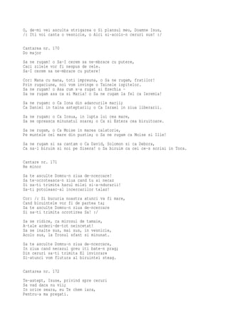 O, de-mi vei asculta strigarea o Si plansul meu, Doamne Isus,
/: Iti voi canta o vesnicie, o Aici si-acolo-n ceruri sus! :/

Cantarea nr. 170
Do major
Sa ne rugam! o Sa-I cerem sa ne-mbrace cu putere,
Caci zilele vor fi nespus de rele.
Sa-I cerem sa ne-mbrace cu putere!
Cor: Mana cu mana, toti impreuna, o Sa ne rugam, fratilor!
Prin rugaciune, noi vom invinge o Tainele ispitelor.
Sa ne rugam! o Asa cum s-a rugat si Ezechia -
Sa ne rugam asa ca si Maria! o Sa ne rugam la fel ca Ieremia!
Sa ne rugam: o Ca Iona din adancurile marii;
Ca Daniel in taina asteptarii; o Ca Israel in ziua liberarii.
Sa ne rugam: o Ca Iosua, in lupta lui cea mare,
Sa se opreasca minunatul soare; o Ca si Estera cea biruitoare.
Sa ne rugam, o Ca Moise in marea calatorie,
Pe muntele cel mare din pustie; o Sa ne rugam ca Moise si Ilie!
Sa ne rugam si sa cantam o Ca David, Solomon si ca Debora,
Ca sa-l biruim si noi pe Sisera! o Sa biruim ca cei ce-s scrisi in Tora.

Cantare nr. 171
Re minor
Sa te asculte Domnu-n ziua de-ncercare!
Sa te-ocroteasca-n ziua cand tu ai necaz
Si sa-ti trimita harul milei si-a-ndurarii!
Sa-ti potoleasc-al incercarilor talaz!
Cor: /: Si bucuria noastra atunci va fi mare,
Cand biruintele vor fi de partea ta;
Sa te asculte Domnu-n ziua de-ncercare
Si sa-ti trimita ocrotirea Sa! :/
Sa se ridice, ca mirosul de tamaie,
A-tale arderi-de-tot neincetat!
Sa se inalte sus, mai sus, in vesnicie,
Acolo sus, la Tronul sfant si minunat.
Sa te asculte Domnu-n ziua de-ncercare,
In ziua cand necazul greu iti bate-n prag;
Din ceruri sa-ti trimita El inviorare
Si-atunci vom flutura al biruintei steag.

Cantarea nr. 172
Te-astept, Isuse, privind spre ceruri
Sa vad daca nu vii;
In orice seara, eu Te chem iara,
Pentru-a ma pregati.
 