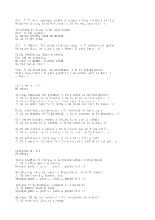 Cor: /: Tu esti aproape, poate la noapte o S-ar intampla sa vii;
Haina-mi patata, nu mi-e curata! o Ce fac eu, daca vii? :/
Te-astept si ziua, si-mi este teama
Caci Tu vei aparea;
O, da-mi putere, cand am durere,
Ca sa Te pot urma!
Cor: /: Sfantul Tau sange si-acuma curge: o El poate-a ma spala,
De orice vina, de orice tina, o Numai Tu poti ierta! :/
Cand, dimineata, dispare ceata,
Din pat am tresarit;
Ma scol in graba, privesc afara
Sa vad dac-ai venit.
Cor: /: Ca orisicare, in asteptare, o Eu Te astept mereu;
Viata mea, toata, Ti-este predata; o De-acuma, sunt al Tau! :/
- Amin -

Cantarea nr. 173
Mi minor
Te   rog, Stapanul meu preabun: o Prin Duhul sa ma-nteleptesti
/:   Sa nu zidesc ce Tu darami, o Sa nu daram ce Tu zidesti. :/
In   orice timp si-n orice loc o Lumina-mi fie capatai -
/:   Sa nu raman cand Tu Te duci, o Sa nu ma duc cand Tu ramai. :/
Prin lumea veacului de-acum, o Cu adevarul sa ma-ncingi:
/: Sa nu resping ce Tu primesti, o Sa nu primesc ce Tu respingi. :/
Din partea harului ceresc o S-aleg si eu cum Tu alegi:
/: Sa nu culeg ce Tu arunci, o Sa nu arunc ce Tu culegi. :/
Sa-mi dai iubire-n adevar o Sa Te cunosc mai mult cum esti;
/: Sa nu iubesc ce Tu urasti, o Sa nu urasc ce Tu iubesti. :/
Sa-mi potrivesti viata mea o Cu voia Ta in totul, tot!
/: Ca a gresi-n lucrarea Ta o Nicicand, nicicand sa nu mai pot. :/

Cantarea nr. 174
Re minor
Taria noastra fii mereu, o Sa trecem astazi drumul greu!
/: Si-n clipe grele si nevoi,
Revarsa pace... pace... pace... peste noi! :/
Asculta-ne, cand ne rugam! o Raspunde-ne, cand Te chemam!
/: Si daca vom fi, Doamne, doi
Revarsa pace... pace... pace... peste noi! :/
Iubirea Ta de Dumnezeu o Ramane-n inima mereu
/: Si pana-n ziua de apoi,
Revarsa pace... pace... pace... peste noi! :/
Aproape fii de cei sarmani! o Fii mangaiere la orfani!
/: Si unde sunt lacrimi si-amar,
 