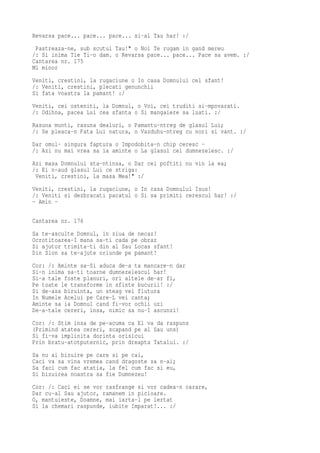 Revarsa pace... pace... pace... si-al Tau har! :/
 Pastreaza-ne, sub scutul Tau!" o Noi Te rugam in gand mereu
/: Si inima Tie Ti-o dam. o Revarsa pace... pace... Pace sa avem. :/
Cantarea nr. 175
Mi minor
Veniti, crestini, la rugaciune o In casa Domnului cel sfant!
/: Veniti, crestini, plecati genunchii
Si fata voastra la pamant! :/
Veniti, cei osteniti, la Domnul, o Voi, cei truditi si-mpovarati.
/: Odihna, pacea Lui cea sfanta o Si mangaiere sa luati. :/
Rasuna munti, rasuna dealuri, o Pamantu-ntreg de glasul Lui;
/: Se pleaca-n Fata Lui natura, o Vazduhu-ntreg cu nori si vant. :/
Dar omul- singura faptura o Impodobita-n chip ceresc -
/: Azi nu mai vrea sa ia aminte o La glasul cel dumnezeiesc. :/
Azi masa Domnului sta-ntinsa, o Dar cei poftiti nu vin la ea;
/: Ei n-aud glasul Lui ce striga:
 Veniti, crestini, la masa Mea!" :/
Veniti, crestini, la rugaciune, o In casa Domnului Isus!
/: Veniti si dezbracati pacatul o Si sa primiti cerescul har! :/
- Amin -

Cantarea nr. 176
Sa te-asculte Domnul, in ziua de necaz!
Ocrotitoarea-I mana sa-ti cada pe obraz
Si ajutor trimita-ti din al Sau Locas sfant!
Din Sion sa te-ajute oriunde pe pamant!
Cor: /: Aminte sa-Si aduca de-a ta mancare-n dar
Si-n inima sa-ti toarne dumnezeiescul har!
Si-a tale foste planuri, ori altele de-ar fi,
Pe toate le transforme in sfinte bucurii! :/
Si de-asa biruinta, un steag vei flutura
In Numele Acelui pe Care-L vei canta;
Aminte sa ia Domnul cand fi-vor ochii uzi
De-a-tale cereri, insa, nimic sa nu-I ascunzi!
Cor: /: Stim insa de pe-acuma ca El va da raspuns
(Primind atatea cereri, scapand pe al Sau uns)
Si fi-va implinita dorinta orisicui
Prin bratu-atotputernic, prin dreapta Tatalui. :/
Sa nu ai bizuire pe care si pe cai,
Caci va sa vina vremea cand dragoste sa n-ai;
Sa faci cum fac atatia, la fel cum fac si eu,
Si bizuirea noastra sa fie Dumnezeu!
Cor: /: Caci ei se vor rasfrange si vor cadea-n carare,
Dar cu-al Sau ajutor, ramanem in picioare.
O, mantuieste, Doamne, mai iarta-l pe iertat
Si la chemari raspunde, iubite Imparat!... :/
 