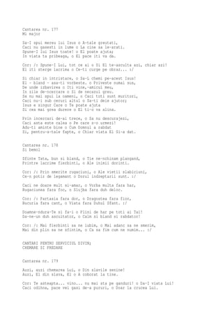 Cantarea nr. 177
Mi major
Sa-I spui mereu lui Isus o A-tale greutati,
Caci nu gasesti in lume o La cine sa le-arati.
Spune-I lui Isus toate! o El poate ajuta;
In viata ta pribeaga, o El pace iti va da.
Cor: /: Spune-I Lui, tot ce ai o Si El te-asculta azi, chiar azi!
El iti sterge lacrima o Ce-ti curge pe obraz... :/
Si chiar in intristare, o Sa-L chemi pe-acest Isus!
El - bland - asa-ti vorbeste. o Priveste numai sus,
De unde izbavirea o Iti vine,-amicul meu,
In zile de-ncercare o Si de necazul greu.
Sa nu mai spui la oameni, o Caci toti sunt muritori,
Caci nu-i sub ceruri altul o Sa-ti deie ajutor;
Isus e singur Care o Te poate ajuta
Si cea mai grea durere o El ti-o va alina.
Prin incercari de-ai trece, o Sa nu descurajezi,
Caci asta este calea o Pe care s-o urmezi!
Adu-ti aminte bine o Cum Domnul a rabdat
Si, pentru-a-tale fapte, o Chiar viata El Si-a dat.

Cantarea nr. 178
Si bemol
Sfinte Tata, bun si bland, o Tie ne-nchinam plangand,
Printre lacrime fierbinti, o Ale inimii dorinti.
Cor: /: Prin smerite rugaciuni, o Ale vietii slabiciuni,
Ce-n potir de legamant o Dorul indreptarii sunt. :/
Caci ne doare mult si-amar, o Vorba multa fara har,
Rugaciunea fara foc, o Slujba fara duh deloc.
Cor: /: Partasia fara dor, o Dragostea fara fior,
Bucuria fara cant, o Viata fara Duhul Sfant. :/
Doamne-ndura-Te si fa-i o Plini de har pe toti ai Tai!
Da-ne-un duh ascultator, o Calm si bland si rabdator!
Cor: /: Mai fierbinti sa ne iubim, o Mai adanc sa ne smerim,
Mai din plin sa ne sfintim, o Ca sa fim cum ne numim... :/

CANTARI PENTRU SERVICIUL DIVIN;
CHEMARE SI PREDARE

Cantarea nr. 179
Auzi, auzi chemarea Lui, o Din slavile senine!
Auzi, El din slava, El o A coborat la tine.
Cor: Te asteapta... vino... nu mai sta pe ganduri! o Da-I viata Lui!
Caci odihna, pace vei gasi de-a pururi, o Doar la crucea Lui.
 