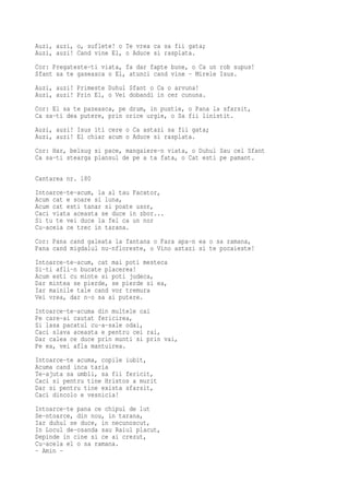 Auzi, auzi, o, suflete! o Te vrea ca sa fii gata;
Auzi, auzi! Cand vine El, o Aduce si rasplata.
Cor: Pregateste-ti viata, fa dar fapte bune, o Ca un rob supus!
Sfant sa te gaseasca o El, atunci cand vine - Mirele Isus.
Auzi, auzi! Primeste Duhul Sfant o Ca o arvuna!
Auzi, auzi! Prin El, o Vei dobandi in cer cununa.
Cor: El sa te pazeasca, pe drum, in pustie, o Pana la sfarsit,
Ca sa-ti dea putere, prin orice urgie, o Sa fii linistit.
Auzi, auzi! Isus iti cere o Ca astazi sa fii gata;
Auzi, auzi! El chiar acum o Aduce si rasplata.
Cor: Har, belsug si pace, mangaiere-n viata, o Duhul Sau cel Sfant
Ca sa-ti stearga plansul de pe a ta fata, o Cat esti pe pamant.

Cantarea nr. 180
Intoarce-te-acum, la al tau Facator,
Acum cat e soare si luna,
Acum cat esti tanar si poate usor,
Caci viata aceasta se duce in zbor...
Si tu te vei duce la fel ca un nor
Cu-aceia ce trec in tarana.
Cor: Pana cand galeata la fantana o Fara apa-n ea o sa ramana,
Pana cand migdalul nu-nfloreste, o Vino astazi si te pocaieste!
Intoarce-te-acum, cat mai poti mesteca
Si-ti afli-n bucate placerea!
Acum esti cu minte si poti judeca,
Dar mintea se pierde, se pierde si ea,
Iar mainile tale cand vor tremura
Vei vrea, dar n-o sa ai putere.
Intoarce-te-acuma din multele cai
Pe care-ai cautat fericirea,
Si lasa pacatul cu-a-sale odai,
Caci slava aceasta e pentru cei rai,
Dar calea ce duce prin munti si prin vai,
Pe ea, vei afla mantuirea.
Intoarce-te acuma, copile iubit,
Acuma cand inca taria
Te-ajuta sa umbli, sa fii fericit,
Caci si pentru tine Hristos a murit
Dar si pentru tine exista sfarsit,
Caci dincolo e vesnicia!
Intoarce-te pana ce chipul de lut
Se-ntoarce, din nou, in tarana,
Iar duhul se duce, in necunoscut,
In Locul de-osanda sau Raiul placut,
Depinde in cine si ce ai crezut,
Cu-acela el o sa ramana.
- Amin -
 