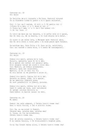Cantarea nr. 18
Sol major
Ce fericire de-a-L cunoaste o Pe-Isus, Pastorul minunat
Ce cu blandete turma-Si paste o Si-o apara neincetat.
Cor: /: Lui sa-I cantam, (4 ori) o /: El pentru noi :/
/:Viata Si-a dat; :/ o /: Acum si noi :/
/: Viata sa-I dam, :/ o /: Sa-I fim urmasi :/o
/: Ai lui Isus. :/
Cu totii-am mers pe cai desarte, o In pofte rele si-n pacat,
Dar El veni si, de la moarte, o In viat-eterna ne-a mutat.
Ca niste oi pe calea lata, o Mergeam spre vesnicul abis,
Dar El ne-a sters a vinei pata o Si-acum pasim spre Paradis.
Sa-naintam dar, fara frica o Si fara grija, neintinati,
Caci azi suntem o ceata mica, o O ceata de rascumparati.

Cantarea nr. 19
Sol major
Domnul m-a gasit, povara mi-a luat,
Bucurii, sperante, pace El mi-a dat;
Mi-a spalat din suflet tot pacatul greu,
Prin sangele varsat pe cruce-n locul meu.
Cor: Mantuit, pe Domnul preamaresc,
Mantuit, spre cer calatoresc,
Mantuit, cu El in veci voi fi;
El m-a salvat si ma pazeste-n orice zi.
Domnul m-a gasit, lumina Lui mi-a dat.
Hainele ca neaua, albe, le-a spalat.
Nu ma ameninta judecata grea;
Eu sunt preafericit cu Domnul, pururea.
Domnul m-a gasit, odihna Lui mi-a dat.
Cand Il urmez pe Isus, sunt netulburat
Si astept intruna fericita zi
Cand Domnul cu marire iarasi va veni.

Cantarea nr. 20
Mi bemol
Domnul imi este adapost, o Cetate tare-n vreme rea!
Desi e valul furios, o Imi e scutita inima.
Cor: Da, eu ma-ncred in Domnul,
Cetatea mea, cetatea mea, cetatea mea!
O, Isuse, eu Tie ma-ncredintez,
Cetate tare-n vreme rea.
Scut de arsita soarelui, o Cetate tare-n vreme rea!
E ca lumina farului, o Ce straluceste-n noaptea grea.
Cu-al Tau Cuvant marea alini, o Cetate tare-n vreme rea!
 