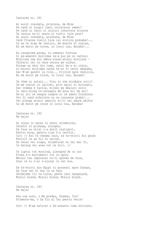 Cantarea nr. 181
Ai auzit vreodata, prietene, de Mine
Pe cand in largul lumii cutreierai semet?
Pe cand cu lanci si scuturi cohortele straine
Te cautau sa-ti ceara al vietii tale pret?
Ai auzit vreodata, prietene, de Mine
Cand floarea vietii tale isi scutura podoaba?...
Ca sa te scap de lanturi, de moarte si rusine,
Eu am murit pe cruce, in locul tau, Baraba!...
Eu rasadisem pacea, tu semanai furtuna
Si pe-amandoi multimea ne-a pus pe un cantar;
Minciuna cea din umbra alese-atunci minciuna -
Talharii cei cu vaza cerura pe talhar.
Puteam sa zbor din lume, satul de-a ei urgie,
Si-atunci multimea oarba te-ar fi cerut degeaba,
Dar M-am gandit la tine... Privind spre vesnicie,
Eu am murit pe cruce, in locul tau, Baraba!
Te chem si astazi... Vino si vom strabate norii!
Te-am cautat cu lacrimi, prin spini si bolovani,
Dar vremea e tarzie, mijesc pe dealuri zorii
Si ceru-ntreg te-asteapta de doua mii de ani!
De-ai sti ce neagra noapte si ce adanc fierbinte
Vor fi cand suferinta nu va cunoaste graba!...
Vei plange atunci amarnic si-ti vei aduce aminte
Ca am murit pe cruce in locul tau, Baraba!

Cantarea nr. 182
Re major
Ai ajuns in necaz si nevoi stramtorat,
Ostenit si pribeag, alungat;
De Isus nu stiai c-a murit rastignit,
Pentru mine, pentru tine S-a jertfit.
Cor: /: Azi te cheama Isus, sa te-ntorci din pacat
Fericit ca sa fii si salvat.
De necaz vei scapa, stramtorat nu vei mai fi,
In belsug vei avea tot ce stii. :/
Te luptai tot muncind, alergand de cu zor
Firea s-o multumesti tot cu spor;
Mersul tau impovarat nu-ti spunea de Isus,
Doar ca tu n-ai s-ajungi in cer sus.
De te-ntorci din Egipt si pornesti spre Canaan,
De Isus vei fi dus la un han;
Untdelemn iti va turna, peste rani sangerand,
Mielul bland, Mielul bland, Mielul bland.

Cantarea nr. 183
Re major
Asa cum sunt, o Ma predau, Doamne, Tie!
Primeste-ma, o Sa fiu al Tau pentru vecie!
Cor: /: M-am saturat o De-aceasta lume stricata.
 