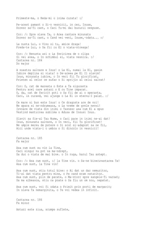 Primeste-ma, o Reda-mi o inima curata! :/
Pe-acest pamant o Si-n vesnicii, in cer, Isuse,
Doresc sa-Ti cant, o Caci Tu-mi dai bucurii nespuse.
Cor: /: Spre slava Ta, o Acea cantare minunata
Doresc sa-Ti cant, o Cand vei veni, Isuse,-odata... :/
La nunta Lui, o Vino si tu, amice draga!
Preda-te Lui, o Sa fii cu El o viata-ntreaga!
Cor: /: Renunta azi o La fericirea de o clipa
Si vei avea, o In schimbul ei, viata vesnica. :/
Cantarea nr. 184
Do major
A noastra salvare e Isus! o La El, numai la El, gasim
Iubire deplina si viata! o De-aceea pe El Il slavim!
Isus, minunata iubire, o In veci fii Tu glorificat,
Prieten al celor ce sufar o Si sprijin al celui salvat!
Cor: O, cat de mareata o Este a Ta siguranta
Pentru acel care astazi o E cu Tine impacat.
O, da, cat de fericit poti o Sa fii de ai o speranta,
Caci, in curand, vei ajunge o La El in eternu-I palat. :/
Ce mare si bun este Isus! o Ce dragoste are de noi!
Ne apara si ne-ndrumeaza, o La vreme de grele nevoi!
Izvoare de viata din inimi o Tasnesc asa cum El a spus
Vestind mantuirea sublima o Adusa de Insusi Isus.
Slavit sa fie-al Tau Nume, o Caci pace in inimi ne-ai dat!
Isus, minunata salvare, o In veci, fii Tu glorificat!
Ne umple mereu de putere o Si scut si-adapost sa ne fii,
Aici unde viata-i o umbra o Si dincolo in vesnicii!

Cantarea nr. 185
Fa major
Asa cum sunt eu vin la Tine,
Caci singur nu pot sa ma-ndrept,
Sa duc o viata de mai bine. o In ruga, harul Tau astept.
Cor: /: Asa cum sunt, :/ la Tine vin. o Da-ne binecuvantarea Ta!
Asa cum sunt, la Tine vin!
Asa cum sunt, stiu totul bine: o Ai dat un dar nemuritor,
Ti-ai dat viata pentru mine, o Pe cand eram ratacitor.
Asa cum sunt, plin de pacate, o Ma-ntorc spre sangele-Ti varsat;
Sa ma albeasca, stiu ca poate o Sa fiu un om nou, nepatat.
Asa cum sunt, voi fi odata o Primit prin porti de margarit;
In slava Ta nemarginita, o Te voi vedea in infinit.

Cantarea nr. 186
Fa minor
Astazi este ziua, scumpe suflete,
 
