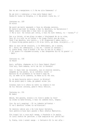 Dar eu am o mangaiere: o /: Nu ma uita Dumnezeu! :/
Nu am nici o indoiala: o Isus este Domnul meu!
Dandu-Si viata la Golgota, o /: Am primit viata eu. :/

Cantarea nr. 189
Do minor
Am auzit pe multi spunand: o Isus nu sfarama zavorul,
El bate-n usa-ncet si bland, o Dar tu deschizi, nu Salvatorul-!
Odata insa-n viata mea o Isus vari in usa mana,
/: Mi-a zis: Eu totusi pot intra, o Caci Eu sunt Domnul, tu - tarana." :/
Dar n-a intrat, si-am plans cu-amar o Intelegand de ce nu vine,
Caci El n-a vrut ca un talhar o Sa traga fierul pus de mine.
Cand I-am deschis, era tarziu... o El disparuse-n umbra serii...
/: Orasu-ntreg parea pustiu o Si m-au lovit, pe drum, strajerii... :/
Abia in zori ne-am intalnit, o In Ghetsimani, pe o carare,
El - dorul cel nemarginit, o Iar eu - tarana cu zavoare...
O, frate drag, Isus e bland! o El sta la usa ta si bate...
/: El poate s-o sfarame-oricand, o Dar dragostea din El nu poate! :/
- Amin -

Cantarea nr. 190
La major
Auzi, suflete, chemarea ce ti-o face Domnul Sfant!
Vino azi, fara zabava, ca-ti da loc in Paradis!
Cor: /: Daca vrei sa locuiesti, sus in slavile ceresti,
Leapada al tau pacat, sa ai sufletul curat! :/
Bucuros El te primeste si te duce-n casa Sa
Si, ca semn ca te iubeste, la masa cu El vei sta.
O, ce mare bucurie este-n ceruri cu Hristos!
Nu se poate gasi-n lume, pe pamant aicea jos.
Cinstea care ti-o ofera sa canti cu ingerii-n cor
Sa fii fericit intruna, pana-n vecii vecilor.

Cantarea nr. 191
Mi bemol
Amice, din pacate, scoala o Si vino-n graba la Isus!
La inima ta bate-ntruna, o Caci te iubeste mult, nespus.
Cor: Sa nu-L respingi - El te iubeste ne'ncetat -
Ci sa-I deschizi inimat ta ne'ntarziat!
Ce vesnica iubire are o De tine bunul Salvator,
Caci pentru-a-tale mari pacate o Muri sfantul Mantuitor.
Din trupul Lui a curs mult sange, o Pacatele a le spala;
In locul nostru Se jertfise. o Cum rasplatim noi jertfa Sa?
O, frate, vino l-acest sange - o Iertare-n El tu vei afla -
 