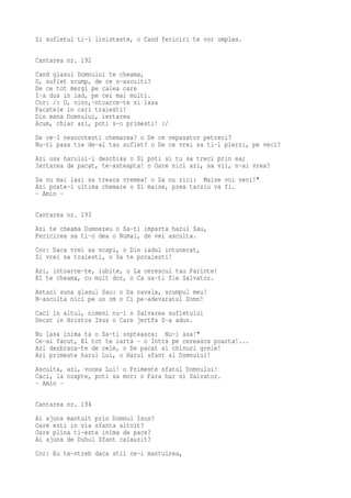 Si sufletul ti-l linisteste, o Cand fericiri te vor umplea.

Cantarea nr. 192
Cand glasul Domnului te cheama,
O, suflet scump, de ce n-asculti?
De ce tot mergi pe calea care
I-a dus in iad, pe cei mai multi.
Cor: /: O, vino,-ntoarce-te si lasa
Pacatele in cari traiesti!
Din mana Domnului, iertarea
Acum, chiar azi, poti s-o primesti! :/
De ce-I nesocotesti chemarea? o De ce nepasator petreci?
Nu-ti pasa tie de-al tau suflet? o De ce vrei sa ti-l pierzi, pe veci?
Azi usa harului-i deschisa o Si poti si tu sa treci prin ea;
Iertarea de pacat, te-asteapta! o Oare nici azi, sa vii, n-ai vrea?
Sa nu mai lasi sa treaca vremea! o Sa nu zici: Maine voi veni!"
Azi poate-i ultima chemare o Si maine, prea tarziu va fi.
- Amin -

Cantarea nr. 193
Azi te cheama Dumnezeu o Sa-ti imparta harul Sau,
Fericirea sa ti-o dea o Numai, de vei asculta.
Cor: Daca vrei sa scapi, o Din iadul intunecat,
Si vrei sa traiesti, o Sa te pocaiesti!
Azi, intoarce-te, iubite, o La cerescul tau Parinte!
El te cheama, cu mult dor, o Ca sa-ti fie Salvator.
Astazi suna glasul Sau: o Da navala, scumpul meu!
N-asculta nici pe un om o Ci pe-adevaratul Domn!
Caci in altul, nimeni nu-i o Salvarea sufletului
Decat in Hristos Isus o Care jertfa S-a adus.
Nu lasa inima ta o Sa-ti sopteasca: Nu-i asa!"
Ce-ai facut, El tot te iarta - o Intra pe cereasca poarta!...
Azi dezbraca-te de rele, o De pacat si chinuri grele!
Azi primeste harul Lui, o Harul sfant al Domnului!
Asculta, azi, vocea Lui! o Primeste sfatul Domnului!
Caci, la noapte, poti sa mori o Fara har si Salvator.
- Amin -

Cantarea nr. 194
Ai ajuns mantuit prin Domnul Isus?
Oare esti in via sfanta altoit?
Oare plina ti-este inima de pace?
Ai ajuns de Duhul Sfant calauzit?
Cor: Eu te-ntreb daca stii ce-i mantuirea,
 
