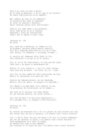 Daca n-ai uitat ca Isus a murit?
Ai tu timp sa meditezi, o Sa te rogi si sa lucrezi?
Nu cumva ingrijorarile te-au napadit?
Mai iubesti pe Isus in tot momentul?
Si placerile din lume le respingi?
Ai uitat ca iubirea e secretul,
Harul tainicei puteri prin care-nvingi?
Este-un loc unde chemi a Lui prezenta,
Locul unde grija nu te-a tulbura;
Adunarea-i locul de inchinaciune
Unde-n duh si adevar te poti ruga!

Cantarea nr. 195
Mi minor
Azi, cand usa e deschisa, te indemn sa vii,
Sa primesti iertarea sfanta pentru vesnicii.
Cor: Nu-I respinge mantuirea ce ti-o da in dar,
Caci atunci, la judecata, o sa plangi cu-amar...
O, asculta azi chemarea Celui Sfant si Viu,
Caci sfarsitul e la usa si va fi tarziu.
Cor: O, ce te vei face-atunci, in ziua cea mai grea,
Cand Isus o sa apara in splendoarea Sa?
Biblia, tu n-ai crezut-o... sau ti-a fost rusine;
Insa ziua cea de maine - ori vrei, ori nu - vine!
Cor: Sus la Tron vedea-vei Fata stralucind, de foc;
Muntii si ostroavele s-or muta din loc!
Cartile de judecata-atunci, se vor deschide,
Mortii, toti vor amuti, ca groaza-i va cuprinde...
Cor: Marea o sa dea-napoi ce-a inghitit in ea;
Ce priveliste de frica-atunci se va vedea!...
Dar acei ce Il slujira, vor avea odihna
Si, pe fruntea obosita, vor primi cununa...
Cor: Cat de mare o sa fie ziua rasplatirii!...
Fa s-ajungem toti, o, Doamne,-n Tara Fericirii!

Cantarea nr. 196
Fa minor
Ai ratacit pe-ntunecate cai o Si ti-a placut sa razi printre cei rai;
Dar oricat esti de rau si pacatos, o Si pentru tine a murit Hristos!
Cor: /: Nu-ti fauri din eul tau mereu o Un unic si tiranic dumnezeu!
Dar cat de idolatru si falos, o Si pentru tine a murit Hristos! :/
Cand nedreptatea te-a izbit in piept,
Ai devenit mai crud si mai nedrept;
Dar orisicat ai fi cazut de jos, o Si pentru tine a murit Hristos!
 