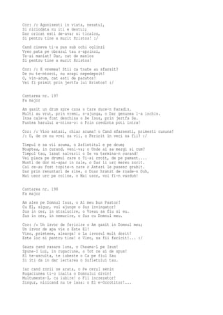Cor: /: Agonisesti in viata, nesatul,
Si niciodata nu iti e destul;
Dar oricat esti de-avar si ticalos,
Si pentru tine a murit Hristos! :/
Cand cineva ti-a pus sub ochi oglinzi
Vreo pata pe obrazul tau s-aprinzi,
Te-ai maniat! Dar, cat de manios
Si pentru tine a murit Hristos!
Cor: /: E vremea! Stii ca toate au sfarsit?
De nu te-ntorci, nu scapi nepedepsit!
O, vin-acum, cat esti de pacatos!
Vei fi primit prin jertfa lui Hristos! :/

Cantarea nr. 197
Fa major
Am gasit un drum spre casa o Care duce-n Paradis.
Multi au vrut, prin vremi, s-ajunga, o Dar genunea l-a inchis.
Insa cale-a fost deschisa o De Isus, prin jertfa Sa.
Puntea harului a-ntins-o: o Prin credinta poti intra!
Cor: /: Vino astazi, chiar acuma! o Cand sfarsesti, primesti cununa!
/: O, de ce nu vrei sa vii, o Fericit in veci sa fii? :/
Timpul e sa vii acuma, o Asfintitul e pe drum;
Noaptea, in curand, veni-va; o Unde ai sa mergi si cum?
Timpul tau, lasat salvarii o Se va termina-n curand!
Vei pleca pe drumul care o Ti-ai croit, de pe pamant....
Munti de dor mi-apar in cale, o Dar ii urc mereu zorit.
Cai ce-au fost topite-n zare o Astazi le pasesc grabit.
Dar prin renuntari de sine, o Doar hranit de roade-n Duh,
Mai usor urc pe coline, o Mai usor, voi fi-n vazduh!

Cantarea nr. 198
Fa major
Am ales pe Domnul Isus, o Al meu bun Pastor!
Cu El, sigur, voi ajunge o Sus invingator!
Sus in cer, in stralucire, o Vreau sa fiu si eu.
Sus in cer, in nemurire, o Sus cu Domnul meu.
Cor: /: Un izvor de fericire o Am gasit in Domnul meu;
Un izvor de apa vie o Este El!
Vino, prietene, alearga! o La izvorul mult dorit!
Este loc si pentru tine! o Vino, sa fii fericit!... :/
Seara cand rasare luna, o Cheama-L pe Isus!
Spune-I Lui, in rugaciune, o Tot ce ai de spus!
El te-asculta, te iubeste o Ca pe fiul Sau
Si iti da in dar iertarea o Sufletului tau.
Iar cand zorii se arata, o Pe cerul senin
Rugaciunea ti-o inalta o Domnului divin!
Multumeste-I, cu iubire! o Fii increzator!
Singur, nicicand nu te lasa: o El e-Ocrotitor!...
 