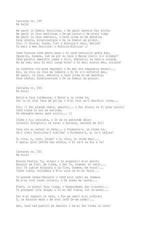 Cantarea nr. 199
Re major
Am gasit in Domnul fericirea, o Am gasit maretul har divin;
Am gasit in Isus mantuirea o Ce-am cautat-o de-atata timp;
Am gasit in Isus adevarul, o Cand inima mi-am deschis;
Pace sfanta, binecuvantare o De la Domnul am primit.
Cor: /: Glorie, Isuse, Tie! o Aleluia-n veci, marire!
Tu esti a mea fericire! o Aleluia-Aleluia! :/
Cand furtuna vine peste mare o Si cand vanturile grele bat,
Spune-mi, Doamne, cum sa pot eu oare o Marea vietii s-o strabat?
Cand pacatul ameninta lumea o Stiu, sfarsitul va veni-n curand;
Nu ma tem, caci Tu esti langa mine! o Tu esti scutul meu, oricand!
La credinta vin-acum degraba! o Nu mai sta nepasator mereu!...
Azi, eu stiu ca Isus ma iubeste o Si El e-n sufletul meu.
Am gasit, in Isus, adevarul o Cand inima mi-am deschis;
Pace sfanta, binecuvantare o De la Domnul am primit.

Cantarea nr. 200
Re minor
Batut-a Isus totdeauna, o Batut-a la inima ta,
Dar tu ai stat fara de grija; o N-ai vrut sa-I deschizi inima...
Cor: /: Vei plange odata, amarnic... o Dar atunci va fi prea tarziu!
Cand viata ta azi se extinde,
Se-ndreapta mereu spre sicriu... :/
Inima o tii incuiata, o In ea nu patrunde deloc
Cuvantul Scripturii ce suna: o Salvare, salvare de foc!
Isus sta si astazi si bate... o Primeste-L, in inima ta,
Sa-I simti fericirea-I sublima! o Primeste-L, o, nu-L refuza!
O, vino, o, vino, Isuse! o O, vino, in inima mea!...
O spala, prin jertfa cea sfanta, o Si ia-o sa fie a Ta!

Cantarea nr. 201
Re minor
Bunule Pastor, Tu, singur o In prapastii m-ai gasit;
Ratacit am fost, de turma, o Dar Tu, Doamne, ai venit...
Cor: Ce iubire minunata o La Tine, Doamne,-am vazut!...
Toata viata, niciodata o N-oi uita ce mi-ai facut...
Ti-auzeam vocea-ndurarii o Cand prin codri ma chemai;
Nu m-ai vrut lasat uitarii, o De aceea ma cautai...
Frant, cu glasul fara vlaga, o Raspundeam, dar n-auzeai...
Tu plangeai oita draga; o Ti-ai dat viata, tot ce-aveai...
Dar m-ai regasit in vale, o Sus pe umeri m-ai ridicat;
O, ce bucurie mare o Am avut cand Te-am urmat!...
Azi, cand vad pastori pe dealuri o Ce-si duc turma la izvor
 