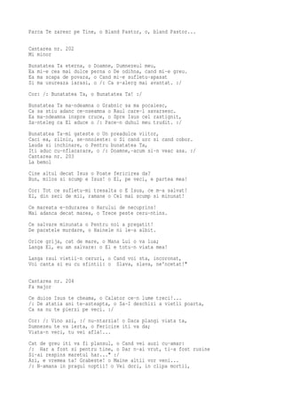 Parca Te zaresc pe Tine, o Bland Pastor, o, bland Pastor...

Cantarea nr. 202
Mi minor
Bunatatea Ta eterna, o Doamne, Dumnezeul meu,
Ea mi-e cea mai dulce perna o De odihna, cand mi-e greu.
Ea ma scapa de povara, o Cand mi-e sufletu-apasat
Si ma usureaza iarasi, o /: Ca s-alerg mai avantat. :/
Cor: /: Bunatatea Ta, o Bunatatea Ta! :/
Bunatatea Ta ma-ndeamna o Grabnic sa ma pocaiesc,
Ca sa stiu adanc ce-nseamna o Raul care-l savarsesc.
Ea ma-ndeamna inspre cruce, o Spre Isus cel rastignit,
Sa-nteleg ca El aduce o /: Pace-n duhul meu trudit. :/
Bunatatea Ta-mi gateste o Un preadulce viitor,
Caci ea, zilnic, se-nnoieste: o Si cand urc si cand cobor.
Lauda si inchinare, o Pentru bunatatea Ta,
Iti aduc cu-nflacarare, o /: Doamne,-acum si-n veac asa. :/
Cantarea nr. 203
La bemol
Cine altul decat Isus o Poate fericirea da?
Bun, milos si scump e Isus! o El, pe veci, e partea mea!
Cor: Tot ce sufletu-mi tresalta o E Isus, ce m-a salvat!
El, din zeci de mii, ramane o Cel mai scump si minunat!
Ce mareata e-ndurarea o Harului de necuprins!
Mai adanca decat marea, o Trece peste ceru-ntins.
Ce salvare minunata o Pentru noi a pregatit!
De pacatele murdare, o Hainele ni le-a albit.
Orice grija, cat de mare, o Mana Lui o va lua;
Langa El, eu am salvare: o El e totu-n viata mea!
Langa raul vietii-n ceruri, o Cand voi sta, incoronat,
Voi canta si eu cu sfintii: o Slava, slava, ne'ncetat!"

Cantarea nr. 204
Fa major
Ce duios Isus te cheama, o Calator ce-n lume treci!...
/: De atatia ani te-asteapta, o Sa-I deschizi a vietii poarta,
Ca sa nu te pierzi pe veci. :/
Cor: /: Vino azi, :/ nu-ntarzia! o Daca plangi viata ta,
Dumnezeu te va ierta, o Fericire iti va da;
Viata-n veci, tu vei afla!...
Cat de greu iti va fi plansul, o Cand vei auzi cu-amar:
/: Har a fost si pentru tine, o Dar n-ai vrut, ti-a fost rusine
Si-ai respins maretul har..." :/
Azi, e vremea ta! Grabeste! o Maine altii vor veni...
/: N-amana in pragul noptii! o Vei dori, in clipa mortii,
 