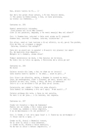 Dar, atunci tarziu va fi... :/
Dar de-L vei primi chiar astazi, o Fi-vei fericit mereu.
/: Vei pleca la Domnu-acasa, o Sus, in tara glorioasa,
La tronul lui Dumnezeu... :/

Cantarea nr. 205
Domnul secerisului intreaba:
 Cine pleaca azi cu-al Meu Cuvant?
Cine la cei pacatosi, degraba, o Va vesti mesajul Meu cel sfant?"
Cor: /: Doamne bun, iata-ma! o Gata sunt acuma sa-Ti raspund!
Doamne bun, iata-ma! o Doamne, iata-ma, trimite-ma! :/
Din altar, cand ai luat taciune o Si-ai sfintit, cu el, pe-al Tau profet,
Plin de Duh, el a-nceput a spune:
 Iata-ma, cuvantul Tau astept!"
Cate mii se pierd azi in pacate! o N-auziti voi plansul lor amar?
Ei, de mantuire stau departe...
Mergeti si-i chemati, acuma chiar!
Timpul secerisului se duce, o Usa harului se va-ncuia.
Nu vreti voi cu totii sa apuce, o Fericirea de-a intra pe ea?

Cantarea nr. 206
Re minor
Calator strain din lume, o Azi te chem sa te intorci!
Lasa soarta care-ti spune: o Sa amai... acum nu poti..."
Cor: Ziua-i pe sfarsite, amice, o Noapea in curand va veni;
Isus, pe neasteptate, vine! o Pierdut, pe veci, atunci vei fi!
Calator ce esti azi, frate, o Vezi, de esti cu-adevarat!
Intr-o zi o sa se-arate o Tot pe fata ce-ai lucrat.
Calatorule, mai rabda! o Toate vor avea sfarsit.
Inca Domnul te indeamna; o N-o sa-I spui: N-am auzit!..."
Calator pribeag din vale, o Daca nu vei asculta,
Va veni o zi de jale... o Cu lacrimi, vei regreta.

Cantarea nr. 207
Crede tot Cuvantul o   Spus de Dumnezeu!
Pentru cel ce crede,   o Nu-i nimic prea greu.
/: Crede ca, asemeni   o Celui implinit,
O sa se-mplineasca o   Si cel profetit! :/
Cor: /: Crede :/ tot ce-a spus Isus! o /: Toate-au sa se-ntample :/
/: Chiar cum El a spus. :/
Crede ca El, Scutul o Neamului trecut,
Va fi scut si celui o Inca nenascut.
/: Crede ca El, Stanca o Celor mantuiti,
Va da har si celor o Astazi impietriti. :/
 