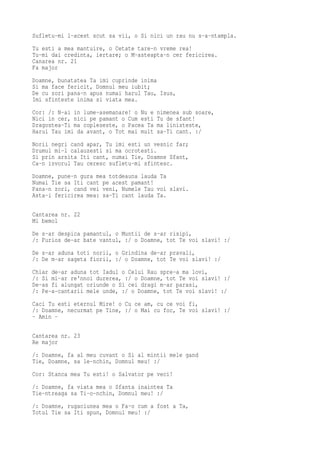 Sufletu-mi l-acest scut sa vii, o Si nici un rau nu s-a-ntampla.
Tu esti a mea mantuire, o Cetate tare-n vreme rea!
Tu-mi dai credinta, iertare; o M-asteapta-n cer fericirea.
Canarea nr. 21
Fa major
Doamne, bunatatea Ta imi cuprinde inima
Si ma face fericit, Domnul meu iubit;
De cu zori pana-n apus numai harul Tau, Isus,
Imi sfinteste inima si viata mea.
Cor: /: N-ai in lume-asemanare! o Nu e   nimenea sub soare,
Nici in cer, nici pe pamant o Cum esti   Tu de sfant!
Dragostea-Ti ma copleseste, o Pacea Ta   ma linisteste,
Harul Tau imi da avant, o Tot mai mult   sa-Ti cant. :/
Norii negri cand apar, Tu imi esti un vesnic far;
Drumul mi-l calauzesti si ma ocrotesti.
Si prin arsita Iti cant, numai Tie, Doamne Sfant,
Ca-n izvorul Tau ceresc sufletu-mi sfintesc.
Doamne, pune-n gura mea totdeauna lauda Ta
Numai Tie sa Iti cant pe acest pamant!
Pana-n zori, cand vei veni, Numele Tau voi slavi.
Asta-i fericirea mea: sa-Ti cant lauda Ta.

Cantarea nr. 22
Mi bemol
De s-ar despica pamantul, o Muntii de s-ar risipi,
/: Furios de-ar bate vantul, :/ o Doamne, tot Te voi slavi! :/
De s-ar aduna toti norii, o Grindina de-ar pravali,
/: De m-ar sageta fiorii, :/ o Doamne, tot Te voi slavi! :/
Chiar de-ar aduna tot Iadul o Celui Rau spre-a ma lovi,
/: Si mi-ar re'nnoi durerea, :/ o Doamne, tot Te voi slavi! :/
De-as fi alungat oriunde o Si cei dragi m-ar parasi,
/: Pe-a-cantarii mele unde, :/ o Doamne, tot Te voi slavi! :/
Caci Tu esti eternul Mire! o Cu ce am, cu ce voi fi,
/: Doamne, necurmat pe Tine, :/ o Mai cu foc, Te voi slavi! :/
- Amin -

Cantarea nr. 23
Re major
/: Doamne, fa al meu cuvant o Si al mintii mele gand
Tie, Doamne, sa le-nchin, Domnul meu! :/
Cor: Stanca mea Tu esti! o Salvator pe veci!
/: Doamne, fa viata mea o Sfanta inaintea Ta
Tie-ntreaga sa Ti-o-nchin, Domnul meu! :/
/: Doamne, rugaciunea mea o Fa-o cum a fost a Ta,
Totul Tie sa Iti spun, Domnul meu! :/
 
