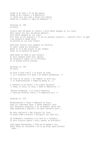 Crede ca El este o Cu al Sau popor!
Crede ca El, Domnul, o E Mantuitor!
/: Crede ca-i mai tare o Decat toti mereu!
Crede ca-i Cuvantul o Spus de Dumnezeu! :/

Cantarea nr. 208
La major
Curatit esti de pacat si innoit, o Prin sfant sangele al lui Isus?
Esti nascut din nou, de patimi mantuit,
Prin sfant sangele al lui Isus?
Cor: Vrei sa fii mantuit? o Si de tot pacatul curatit?... Aleluia! Vin', te spal
a pe Golgota-n sange sfant
Si-asculta al lui Isus Cuvant!
Cand esti sfintit prin sangele lui Hristos,
Ii canti lauda Lui neincetat,
Nimic nu ti-e mai placut si mai frumos,
Decat sa te pazesti de pacat!
Cand Satan te vede ca asa traiesti
Si prin sangele sfant esti spalat,
Te incearca-n lupta, tu il biruiesti
Si el pleaca atunci rusinat.

Cantarea nr. 209
Fa major
Ce bine e cand fratii o Cu dulce se unesc
/: Si-n dragoste si-n pace o Pe Domnul preamaresc. :/
Ca roua ce se varsa, o Pe campuri si prin vai,
/: Si binecuvantarea o Cadea-va peste ei. :/
O credinta si-un botez! o Un singur Salvator!
/: Avem, in Isus, un crez, o Domn si Mantuitor. :/
'Nainte totdeauna, o In lucrul Domnului,
/: Vestind Cuvantul vietii o Si-mparatia Lui! :/

Cantarea nr. 210
Binecuvantata-i viata o Impreuna cu Isus,
Cand iti lumineaza fata, o Pacea Domnului Isus.
Cor: Pocainta, pocainta, o Tu ne-apropii catre cer,
Unde dragostea-i deplina o Si-unde lacrimile pier...
Nu este copilarie o Mai placuta lui Isus,
Ca aceea unde-s pruncii o Nelipsiti din casa Lui.
Ce frumoasa-i tineretea o Cu Isus sa o traiesti,
Si prin orisice ispita o Poti, mereu, sa biruiesti!
Cand apare batranetea, o Vrea sa te apese-n jos.
Duhul Sfant te intareste o Si-ti da aripi spre Hristos!
- Amin -
 