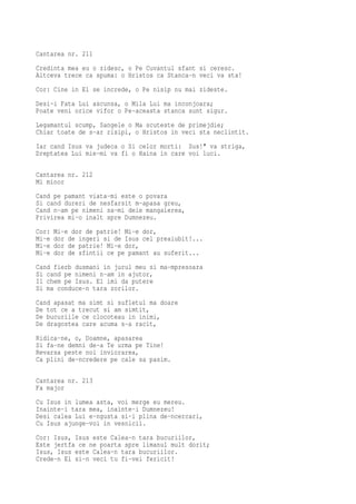 Cantarea nr. 211
Credinta mea eu o zidesc, o Pe Cuvantul sfant si ceresc.
Altceva trece ca spuma: o Hristos ca Stanca-n veci va sta!
Cor: Cine in El se increde, o Pe nisip nu mai zideste.
Desi-i Fata Lui ascunsa, o Mila Lui ma inconjoara;
Poate veni orice vifor o Pe-aceasta stanca sunt sigur.
Legamantul scump, Sangele o Ma scuteste de primejdie;
Chiar toate de s-ar risipi, o Hristos in veci sta neclintit.
Iar cand Isus va judeca o Si celor morti: Sus!" va striga,
Dreptatea Lui mie-mi va fi o Haina in care voi luci.

Cantarea nr. 212
Mi minor
Cand pe pamant viata-mi este o povara
Si cand dureri de nesfarsit m-apasa greu,
Cand n-am pe nimeni sa-mi deie mangaierea,
Privirea mi-o inalt spre Dumnezeu.
Cor:   Mi-e dor de patrie! Mi-e dor,
Mi-e   dor de ingeri si de Isus cel preaiubit!...
Mi-e   dor de patrie! Mi-e dor,
Mi-e   dor de sfintii ce pe pamant au suferit...
Cand fierb dusmani in jurul meu si ma-mpresoara
Si cand pe nimeni n-am in ajutor,
Il chem pe Isus. El imi da putere
Si ma conduce-n tara zorilor.
Cand apasat ma simt si sufletul ma doare
De tot ce a trecut si am simtit,
De bucuriile ce clocoteau in inimi,
De dragostea care acuma s-a racit,
Ridica-ne, o, Doamne, apasarea
Si fa-ne demni de-a Te urma pe Tine!
Revarsa peste noi inviorarea,
Ca plini de-ncredere pe cale sa pasim.

Cantarea nr. 213
Fa major
Cu Isus in lumea asta, voi merge eu mereu.
Inainte-i tara mea, inainte-i Dumnezeu!
Desi calea Lui e-ngusta si-i plina de-ncercari,
Cu Isus ajunge-voi in vesnicii.
Cor: Isus, Isus este Calea-n tara bucuriilor,
Este jertfa ce ne poarta spre limanul mult dorit;
Isus, Isus este Calea-n tara bucuriilor.
Crede-n El si-n veci tu fi-vei fericit!
 