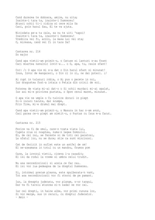 Cand durerea te doboara, amice, nu uita;
Inainte-i tara ta, inainte-i Dumnezeu!
Atunci ochii ti-i ridica si cere mila Sa
Caci, prin harul Sau, El te va ajuta.
Niciodata pe-a ta cale, sa nu te uiti 'napoi!
Inainte-i tara ta, inainte-i Dumnezeu!
Vrednica vei fi, acolo, la masa Lui vei sta;
O, mireasa, cand vei fi in tara Sa?

Cantarea nr. 214
Do major
Cand apa vietii-am primit-o, o Catuse si lanturi s-au frant
Caci moartea navalnic lovit-a... o O, apa, tu, raule sfant!
Cor: /: O apa vie mi s-a dat o Din harul sfant si minunat!
Isus, Izvor de mangaieri, o Din zi in zi, ne dai puteri. :/
Ai rupt in talazuri robia, o Ai pus o pecete in noi,
Iar dragostea fost-a intaia o Petala din crinii de soi.
Puterea de viata mi-ai dat-o o Si ochii murdari mi-ai spalat,
Iar azi mi-e privirea purtata, o Spre cerul maret, minunat.
O apa vie ne umple o Cu tainice doruri in piept
Si-n locuri tacute, dar scumpe,
Prin Tine, mi-e drumul mai drept.
Cand apa vietii-am primit-o, o Masura in har n-am avut,
Caci pacea ce-n piept am simtit-o, o Partas cu Isus m-a facut.

Cantarea nr. 215
Ferice va fi de omul, care-n toata viata lui,
Cugeta ziua si noaptea, numa-n Legea Domnului.
El, de cei rai, se fereste si de toti cei pacatosi,
La sfatul lor, nu se duce; stie ca sunt mincinosi.
Cat de fericit in suflet este un astfel de om!
El se-aseamana in totul cu un mandru, frumos pom
Care, la izvorul vietii, cineva l-a rasadit;
El isi da rodul la vreme si umbra celui trudit.
Nu asa necredinciosii si aceia ce fac rau.
Ei isi vor lua pedeapsa de la dreptul Dumnezeu.
Si, intocmai precum pleava, este spulberata-n vant,
Tot asa necredinciosii vor fi stersi de pe pamant.
Iar, la dreapta judecata, vor plange, s-or tangui,
Dar va fi tarziu atuncea si-n zadar se vor cai.
Iar cei drepti, in haine albe, vor primi cununa lor,
Si vor merge, sus in ceruri, cu dreptul Judecator.
- Amin -
 