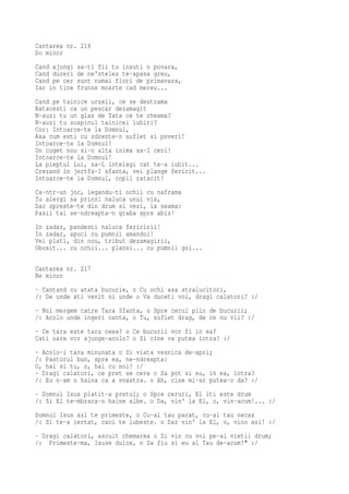 Cantarea nr. 216
Do minor
Cand ajungi   sa-ti fii tu insuti o povara,
Cand dureri   de ne'nteles te-apasa greu,
Cand pe cer   sunt numai flori de primavara,
Iar in tine   frunze moarte cad mereu...
Cand pe tainice urzeli, ce se destrama
Ratacesti ca un pescar dezamagit
N-auzi tu un glas de Tata ce te cheama?
N-auzi tu suspinul tainicei iubiri?
Cor: Intoarce-te la Domnul,
Asa cum esti cu zdrente-n suflet si poveri!
Intoarce-te la Domnul!
Un cuget nou si-o alta inima sa-I ceri!
Intoarce-te la Domnul!
La pieptul Lui, sa-L intelegi cat te-a iubit...
Crezand in jertfa-I sfanta, vei plange fericit...
Intoarce-te la Domnul, copil ratacit!
Ca-ntr-un joc, legandu-ti ochii cu naframa
Tu alergi sa prinzi naluca unui vis,
Dar opreste-te din drum si vezi, ia seama:
Pasii tai se-ndreapta-n graba spre abis!
In zadar, pandesti naluca fericirii!
In zadar, apuci cu pumnii amandoi!
Vei plati, din nou, tribut dezamagirii,
Obosit... cu ochii... plansi... cu pumnii goi...

Cantarea nr. 217
Re minor
- Cantand cu atata bucurie, o Cu ochi asa stralucitori,
/: De unde ati venit si unde o Va duceti voi, dragi calatori? :/
- Noi mergem catre Tara Sfanta, o Spre cerul plin de bucurii;
/: Acolo unde ingeri canta, o Tu, suflet drag, de ce nu vii? :/
- Ce tara este tara ceea? o Ce bucurii vor fi in ea?
Cati oare vor ajunge-acolo? o Si cine va putea intra? :/
- Acolo-i tara minunata o Si viata vesnica de-apoi;
/: Pastorul bun, spre ea, ne-ndreapta:
O, hai si tu, o, hai cu noi! :/
- Dragi calatori, ce pret se cere o Sa pot si eu, in ea, intra?
/: Eu n-am o haina ca a voastra. o Ah, cine mi-ar putea-o da? :/
- Domnul Isus platit-a pretul; o Spre ceruri, El iti este drum
/: Si El te-mbraca-n haine albe. o Da, vin' la El, o, vin-acum!... :/
Domnul Isus azi te primeste, o Cu-al tau pacat, cu-al tau necaz
/: Si te-a iertat, caci te iubeste. o Dar vin' la El, o, vino azi! :/
- Dragi calatori, ascult chemarea o Si vin cu voi pe-al vietii drum;
/: Primeste-ma, Isuse dulce, o Sa fiu si eu al Tau de-acum!" :/
 