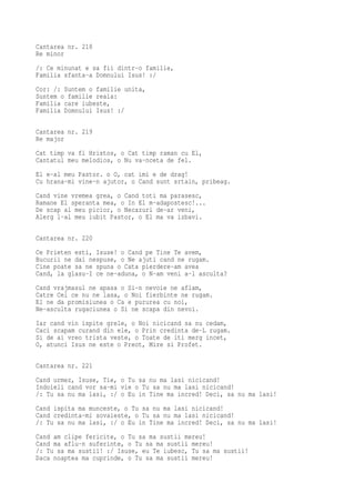 Cantarea nr. 218
Re minor
/: Ce minunat e sa fii dintr-o familie,
Familia sfanta-a Domnului Isus! :/
Cor: /: Suntem o familie unita,
Suntem o familie reala:
Familia care iubeste,
Familia Domnului Isus! :/

Cantarea nr. 219
Re major
Cat timp va fi Hristos, o Cat timp raman cu El,
Cantatul meu melodios, o Nu va-nceta de fel.
El e-al meu Pastor. o O, cat imi e de drag!
Cu hrana-mi vine-n ajutor, o Cand sunt srtain, pribeag.
Cand vine vremea grea, o Cand toti ma parasesc,
Ramane El speranta mea, o In El m-adapostesc!...
De scap al meu picior, o Necazuri de-ar veni,
Alerg l-al meu iubit Pastor, o El ma va izbavi.

Cantarea nr. 220
Ce Prieten esti, Isuse! o Cand pe Tine Te avem,
Bucurii ne dai nespuse, o Ne ajuti cand ne rugam.
Cine poate sa ne spuna o Cata pierdere-am avea
Cand, la glasu-I ce ne-aduna, o N-am veni a-l asculta?
Cand vrajmasul ne apasa o Si-n nevoie ne aflam,
Catre Cel ce nu ne lasa, o Noi fierbinte ne rugam.
El ne da promisiunea o Ca e pururea cu noi,
Ne-asculta rugaciunea o Si ne scapa din nevoi.
Iar cand vin ispite grele, o Noi nicicand sa nu cedam,
Caci scapam curand din ele, o Prin credinta de-L rugam.
Si de ai vreo trista veste, o Toate de iti merg incet,
O, atunci Isus ne este o Preot, Mire si Profet.

Cantarea nr. 221
Cand urmez, Isuse, Tie, o Tu sa nu ma lasi nicicand!
Indoieli cand vor sa-mi vie o Tu sa nu ma lasi nicicand!
/: Tu sa nu ma lasi, :/ o Eu in Tine ma incred! Deci, sa nu ma lasi!
Cand ispita ma munceste, o Tu sa nu ma lasi nicicand!
Cand credinta-mi sovaieste, o Tu sa nu ma lasi nicicand!
/: Tu sa nu ma lasi, :/ o Eu in Tine ma incred! Deci, sa nu ma lasi!
Cand am clipe fericite, o Tu sa ma sustii mereu!
Cand ma aflu-n suferinte, o Tu sa ma sustii mereu!
/: Tu sa ma sustii! :/ Isuse, eu Te iubesc, Tu sa ma sustii!
Daca noaptea ma cuprinde, o Tu sa ma sustii mereu!
 