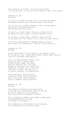 Cand lumina mi se stinge, o Tu sa ma sustii mereu!
/: Tu sa ma sustii :/ o Eu in Tine ma incred! o Deci, sa ma sustii!

Cantarea nr. 222
Sol minor
Cu voia ta, ti-alegi in viata o Tot ce iti pare mai placut;
De-alegere atarna-n fata o Destinul vesnic ne'ntrerupt.
Cor: Cu voia ta, ti-alegi salvarea: o Isus o are pe deplin!
Crezand in El, primesti iertarea,
Esti mantuit prin har divin.
Cu voia ta, iti poti alege o Chiar azi a mantuirii zi;
Nu amana, caci poti culege o Cu-amar regretele tarzii...
Tu ai venit, in asta lume, o Sarman si fara voia ta;
La fel pleca-vei, far-a spune o Ca nu voiesti sa pleci din ea.
Cu voia ta, acum primeste o Chemarea Domnului slavit!
Doar singur El te mantuieste! o Doar El te face fericit!...

Cantarea nr. 223
Mi bemol
Cea mai mare veste o Care-a rasunat, o Pe pamantul nostru
Si in lung si-n lat, o Este Vestea Sfanta, Mielul Sfant jertfit;
Cine-n El se-ncrede o Este mantuit.
Cor: O, ce Veste Sfanta! Glorie, Isus!
Tu povara lumii ai purtat supus.
Glorie, marire, vesnic vom canta!
Biruinta noastra-n har o vom avea!
Vestea cea mai buna si-azi rasuna lin!
Pamanteni - multime, azi la Tine vin;
Cine vrea si crede, inca este har...
O, veniti, prieteni, la cerescul dar!...
Peste continente, zboara glorios
A salvarii veste, prin Isus Hristos.
Daru-i fara plata. Nu mai amanati,
Ca sa nu ramaneti vesnic neiertati!

Cantarea nr. 224
Re minor
Caci Domnul nu doreste moartea pacatosului
Ci-ar vrea sa se intoarca din calea lui cea rea,
Sa vina la lumina ca sa fie mantuit,
Caci ziua mantuirii e-aproape pe sfarsit.
Cor: /: Cautati pe Domnul, cata vreme se poate gasi!
Sa chemam Numele Lui cel mare
Care poate si azi mantui. :/
Caci Dumnezeu nu tine-n seama al tau necunoscut,
A ta necunostinta in care te-ai zbatut
 
