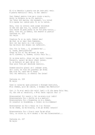 El ti-a deschis o poarta sus pe care poti veni:
E poarta mantuirii! Deci, nu mai zabovi!
Caci Domnul pentru tine pe-o cruce a murit,
Acolo la Golgota ca sa fii mantuit,
Iar Tatal din marire, din mormant, L-a inviat
Si-n marea Lui iubire poti fi si tu iertat.
Deci, vino la izvorul care curge neincetat
Si bea din apa vie, tu, suflet insetat!
Caci maine se prea poate ca sa fie prea tarziu...
Deci, vino azi la Domnul, din moarte si pustiu!
Cantarea nr. 225
Sol major
Creatura Ta si eu sunt, Domnul meu!
Am fost ca si omul fara Dumnezeu.
Anii cei mai multi eu i-am risipit,
Dar ma-ntorc din drumul cel nefericit.
Cor: Vin la Tine... O, primeste-ma!...
O, Isuse, mantuieste-ma!
Vreau sa fiu al Tau de-acum! As vrea
Sa-Ti slavesc, o, Doamne, zilnic Fata Ta...
Si ca mine multi, chiar cei mai multi traiesc
Parasiti, saraci de dorul sfant ceresc.
O, ce bucurii ar gasi de-ar sti -
Doar prin Tine pot deschide vesnicii.
Doamne-asculta glasul ce-l indrept acum,
Sa-i ajuti sa vina cei pierduti pe drum;
Adu ziua Ta, cand vom fi Acas'
Toti cei mantuiti, in sfantul Tau Locas!

Cantarea nr. 226
Mi major
Cand in calea-mi spre pierzare o Alergam nestiutor,
M-ai chemat, plin de iubire, o Scumpul meu Mantuitor!
Cor: /: Tu m-ai smuls din valul lumii o Si din mana Celui Rau.
Si, din rob al ratacirii, o M-ai facut copilul Tau! :/
Binecuvantat fii vesnic o Cel ce-atata m-ai iubit!
Binecuvantata fie o Jertfa ce m-a mantuit!
Binecuvantata fie o Dragostea ce m-a chemat,
Si cuvantul si blandetea, o Inimii ce m-a-ndemnat!
Binecuvantat sa fie o Vasul ce l-ai folosit
Sa ma cheme, sa ma-ntoarca, o De pe drumul ratacit!
Binecuvantata fie o Ziua-n care Te-am aflat
Caci, cu orice zi, mi-e drumul o Tot mai binecuvantat...

Cantarea nr. 227
Re major
 