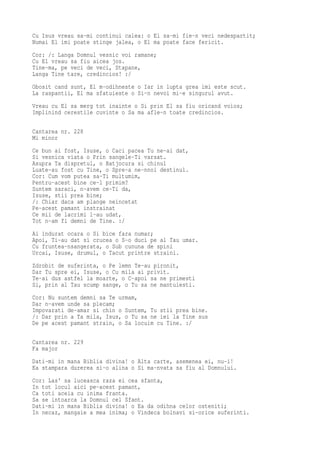 Cu Isus vreau sa-mi continui calea: o El sa-mi fie-n veci nedespartit;
Numai El imi poate stinge jalea, o El ma poate face fericit.
Cor: /: Langa Domnul vesnic voi ramane;
Cu El vreau sa fiu aicea jos.
Tine-ma, pe veci de veci, Stapane,
Langa Tine tare, credincios! :/
Obosit cand sunt, El m-odihneste o Iar in lupta grea imi este scut.
La raspantii, El ma sfatuieste o Si-n nevoi mi-e singurul avut.
Vreau cu El sa merg tot inainte o Si prin El sa fiu oricand voios;
Implinind cerestile cuvinte o Sa ma afle-n toate credincios.

Cantarea nr. 228
Mi minor
Ce bun ai fost, Isuse, o Caci pacea Tu ne-ai dat,
Si vesnica viata o Prin sangele-Ti varsat.
Asupra Ta dispretul, o Batjocura si chinul
Luate-au fost cu Tine, o Spre-a ne-nnoi destinul.
Cor: Cum vom putea sa-Ti multumim,
Pentru-acest bine ce-l primim?
Suntem saraci, n-avem ce-Ti da,
Isuse, stii prea bine;
/: Chiar daca am plange neincetat
Pe-acest pamant instrainat
Ce mii de lacrimi l-au udat,
Tot n-am fi demni de Tine. :/
Ai indurat ocara o Si bice fara numar;
Apoi, Ti-au dat si crucea o S-o duci pe al Tau umar.
Cu fruntea-nsangerata, o Sub cununa de spini
Urcai, Isuse, drumul, o Tacut printre straini.
Zdrobit de suferinta, o Pe lemn Te-au pironit,
Dar Tu spre ei, Isuse, o Cu mila ai privit.
Te-ai dus astfel la moarte, o C-apoi sa ne primesti
Si, prin al Tau scump sange, o Tu sa ne mantuiesti.
Cor: Nu suntem demni sa Te urmam,
Dar n-avem unde sa plecam;
Impovarati de-amar si chin o Suntem, Tu stii prea bine.
/: Dar prin a Ta mila, Isus, o Tu sa ne iei la Tine sus
De pe acest pamant strain, o Sa locuim cu Tine. :/

Cantarea nr. 229
Fa major
Dati-mi in mana Biblia divina! o Alta carte, asemenea ei, nu-i!
Ea stampara durerea si-o alina o Si ma-nvata sa fiu al Domnului.
Cor: Las' sa luceasca raza ei cea sfanta,
In tot locul aici pe-acest pamant,
Ca toti aceia cu inima franta.
Sa se intoarca la Domnul cel Sfant.
Dati-mi in mana Biblia divina! o Ea da odihna celor osteniti;
In necaz, mangaie a mea inima; o Vindeca bolnavi si-orice suferinti.
 
