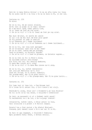 Dati-mi in mana Biblia divina! o In ea se afla viata lui Isus;
Ea ne arata cum El o sa vina o Ca sa ne duca cu El, in cer sus.

Cantarea nr. 230
Fa minor
De ce nu vii, de pe   carari straine,
Sa-mi cazi la piept   ca un copil iertat?
Eu n-am murit cand,   numai pentru tine,
Ca si Isaac am fost   pe rug urcat.
/: De ce nu vii? :/   o Ca si Isaac am fost pe rug urcat.
Mai mult de-atat, ce jertfa de iubire
Si cui i-ar da mai mult de-atat prin gand?
Un fiu pierdut sa rada in nestire
Si-un Dumnezeu sa-l cheme lacrimand!
/: De ce nu vii? :/ o Si-un Dumnezeu sa-l cheme lacrimand...
De ce nu vii, cat inca sunt aproape?
De ce te-ascunzi cand inca te mai chem?
De ce nu simti lumina mea pe pleoape,
Cand te primesc, ca Salvator suprem?
/: De ce nu vii? :/ o Cand te primesc, ca Salvator suprem...
De ce nu vrei sa fii cu Mine-n slava,
Sa colindam alaturi ceru-ntreg?
Din flori din rai, din vesnica dumbrava,
Cu mana Mea cununa sa-ti aleg!
/: De ce nu vii? :/ Cu mana Mea cununa sa-ti aleg.
De ce nu vii, tu, suflet nestatornic
Cat inca pot Mantuitor sa-ti fiu?
Cand vei striga, va fi atunci zadarnic,
Vei plange-amar, dar fi-va prea tarziu...
/: De ce nu vii? :/ o Vei plange-amar, dar fi-va prea tarziu...

Cantarea nr. 231
Din lume iesi si lasa tot, o Cum Avraam iesi
Si-n inima fa-ti astazi loc, o Ca-n toate-L vei sluji.
Deschide-ti inima, chiar azi! o Primeste-L pe Isus Hristos!
Sa vii la El cu-al tau necaz, o Slujindu-I credincios!
Sa iesi, sa parasesti si al o Sodomei vechi pacat!
Tu necredintei nu-i da loc, o Sa n-ajungi inselat!
Intoarce-te, suflet iubit, o Chiar astazi la Isus,
Caci orisicine L-a primit o E fericit nespus.
Pacatul tau a fost purtat o De sfantul Mielusel.
Crezand, poti deveni curat o Si-n cer vei fi cu El.
Sa faci in apa legamant, o Slujindu-I Domnului;
Apoi primeste Duhul Sfant, o Arvuna cerului.
 