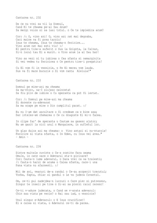 Cantarea nr. 232
De ce nu vrei sa vii la Domnul,
Cand El te cheama pe-al Sau drum?
Sa mergi voios si sa lasi totul. o Ce te impiedica acum?
Cor: /: O, vino azi! O, vino azi cat mai degraba,
Caci maine va fi prea tarziu!
Isus te cheama, Isus te cheama-n fericire...
Vino acum cat mai esti viu! :/
El pentru tine-a suferit o Sus la Golgota, la Calvar,
Si-n locul tau El a murit. o Vino acum la al Sau har!
Vino sa vezi si tu iubirea o Cea sfanta si nemarginita
Si vei vedea tu fericirea o Ce pentru tine-i pregatita!
Cu El vom fi in vesnicie, o Pe El mereu vom lauda.
Sus va fi mare bucurie o Si vom canta Aleluia!"

Cantarea nr. 233
Domnul pe mine-azi ma cheama
Sa ma-ntorc, sa-I slujesc neincetat
Sa fiu plin de iubire o Cu speranta ca pot fi iertat.
Cor: /: Domnul pe mine-azi ma cheama
Si doreste cu-adevarat
Sa ma scape pe mine o Din cumplitul pacat. :/
Eu nu I-am dat ascultare o Si credeam ca e bine asa;
Dar inteles-am chemarea o Ce cu dragoste El mi-o facea.
In clipe far' de speranta o Cautam sa gasesc ajutor;
Nu am gasit la nici unul o Mangaiere, in sufletul lor.
Un glas duios azi ma cheama: o Vino astazi si nu-ntarzia!
Fericire si viata sfanta, o In Eden, cu Isus vei avea."
- Amin -

Cantarea nr. 234
Dintre multele cuvinte o Ce-s rostite fara seama
Omule, in cate oare o Adevarul sta-n picioare?
Cor: Cauta-n lume adevarul, o Daca vrei ca sa traiesti;
/: Cauta-n harul de acuma o Calea sfanta, care-i una
Pana viata nu sfarsesti. :/
Mii de ani, veacuri de-a randul o Ce-au acoperit trecutul;
Vorba, fapta, chiar si gandul o Le va judeca Cuvantul.
Om, ce-ti pui nadejdea-n lucruri o Care pier si putrezesc,
Singur te inseli pe tine o Si-ai sa pierzi raiul ceresc!
Ce-ti v-aduce judecata, o Cand se v-arata adevarul:
Chin sau viata pe vecie? o Rai sau iad, o vesnicie?
Unul singur e-Adevarul: o E Isus crucificat!
El e calea si viata, o Adevarul ce-ti da pacea.
 