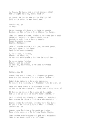 /: Doamne, fa lumina mea o A luci precum o stea!
Far in noapte Tu ma fa, Domnul meu! :/
/: Doamne, fa iubirea mea o Ca sa fie ca a Ta!
Toti sa fie prinsi in ea, Domnul meu! :/

Cantarea nr. 24
Do major
Da-ne, Doamne, zile bune o In viata pe pamant,
Luminati sa fim in Tine o Si de Sfantul Tau Cuvant.
Cor: Esti izvor de viata, Doamne! o Fericirea pentru noi!
Salvatorul tuturora! o Osanale sa-Ti cantam.
Aprinde in noi, Isuse o Bucuria cerului,
Focul dragostei sa arda,
Scumpule Mantuitor!
Calatori suntem pe cale o Aici jos, pe-acest pamant;
Dar ne-ai spus, o, Tu, Isuse,
Caci Tu vei veni-n curand.
O, nu ne lasa, o, Doamne,
Parasiti de harul Tau,
In necazuri si-n durere o Sa uitam de bratul Tau...
Sa mergem mereu 'nainte,
Bucurosi noi sa cantam!
Cu Isus, El, Salvatorul, o Vom iesi biruitori!
- Amin -

Cantarea nr. 25
Domnul este bun si sfant, o El lucreaza pe pamant;
Bunatatea Lui cea mare o /: Sa o simta fiecare. :/
Celor de pe calea Sa o Le-a adus mantuirea.
Pe bolnavi i-a vindecat, o /: Mortilor viata le-a dat. :/
Isus noua ne-a promis o Ca ne duce-n Paradis
Si vom sta la masa sfanta o /: Unde ingerii toti canta. :/
El din nou va reveni o Ca s-adune-ai Sai copii.
Sus la El ii va lua o /: Cand va suna trambita. :/
Deci, cu totii sa-L slavim o Si mereu sa-I multumim
Pentru marea Sa iubire o /: Ce ne-a adus mantuire. :/
Doamne sfinte-Ti multumim, o Pentru harul Tau divin
Si pentru a Ta lucrare o /: Ce o faci in adunare. :/
Cantarea nr. 26
Doamne, cata fericire, o Cata pace am primit,
Cata sfanta ocrotire o De la Tine, Doamne Sfant...
Cor: Cuvinte n-am de-ajuns o Sa pot sa-Ti multumesc
Ca-n suflet mi-ai sadit o Al Tau Cuvant;
 