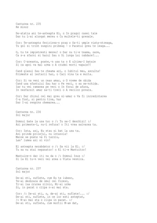 Cantarea nr. 235
Re minor
De-atatia ani te-asteapta El, o In pragul casei tale
Dar tu L-ai alungat mereu o Cu multele-ti gresale.
Cor: Te-asteapta fericirea-n prag o Sa-ti umple viata-ntreaga,
Tu gol si trist suspini pribeag - o Pacatul greu te leaga...
O, tu te impietresti mereu! o Dar nu ti-e teama, oare,
Ca s-a sfarsi si harul Sau o Si lunga Lui rabdare?...
Cor: C-aceasta, poate,-n usa ta o E ultima-I bataie
Si ca apoi va mai urma o A crudei morti vapaie?!
Cand glasul Sau te cheama azi, o Iubitul meu, asculta!
Primeste al iertarii har, o Caci vina ta e multa.
Cor: Si va veni un ceas amar, o   O vreme de obida
Cand usa sfantului Sau har o Pe   veci, o sa se-nchida.
Iar tu vei ramanea pe veci o In   focul de afara,
In nesfarsit amar sa-ti treci o   A vecilor povara.
Cor: Dar chinul cel mai greu si-amar o Va fi incredintarea
C-a fost, si pentru tine, har
Dar I-ai respins chemarea...

Cantarea nr. 236
Sol major
Domnul bate la usa ta: o /: Tu sa-I deschizi! :/
Azi primeste-L, nu-L refuza! o Iti vrea salvarea ta.
Cor: Iata, azi, Eu stau si bat la usa ta.
Azi prinde prilejul, nu intarzia!
Maine se poate va fi tarziu,
Las' lumea azi si vin!
El asteapta nerabdator o /: Sa vii la El. :/
Tu sa nu stai nepasator! o El ti-e Mantuitor!
Mantuire-n dar iti va da o /: Domnul Isus :/
Si la El tu-n veci vei avea o Viata vesnica.

Cantarea nr. 237
Sol major
De-ai sti, suflete, cum Eu te iubesc,
Te-ai dezbraca de omul cel firesc,
Ti-ai lua crucea zilnic, Mi-ai urma
Si, in pacat o clipa n-ai mai sta.
Cor: /: De-ai sti, o, de-ai sti, suflete!... :/
De-ai sti, suflete, in ce loc esti asteptat,
/: N-ai mai sta o clipa in pacat. :/
De-ai sti, suflete, cum mortii M-am dat,
 