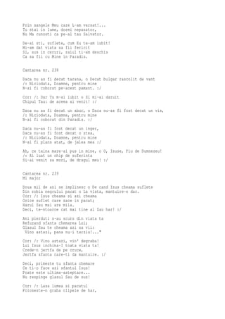 Prin sangele Meu care L-am varsat!...
Tu stai in lume, dormi nepasator,
Nu Ma cunosti ca pe-al tau Salvator.
De-ai sti, suflete, cum Eu te-am iubit!
Mi-am dat viata sa fii fericit
Si, sus in ceruri, raiul ti-am deschis
Ca sa fii cu Mine in Paradis.

Cantarea nr. 238
Daca nu as fi decat tarana, o Decat bulgar rascolit de vant
/: Niciodata, Doamne, pentru mine
N-ai fi coborat pe-acest pamant. :/
Cor: /: Dar Tu m-ai iubit o Si mi-ai daruit
Chipul Tau: de aceea ai venit! :/
Daca nu as fi decat un abur, o Daca nu-as fi fost decat un vis,
/: Niciodata, Doamne, pentru mine
N-ai fi coborat din Paradis. :/
Daca nu-as fi   fost decat un inger,
Daca nu-as fi   fost decat o stea,
/: Niciodata,   Doamne, pentru mine
N-ai fi plans   atat, de jalea mea :/
Ah, ce taina mare-ai pus in mine, o O, Isuse, Fiu de Dumnezeu!
/: Ai luat un chip de suferinta
Si-ai venit sa mori, de dragul meu! :/

Cantarea nr. 239
Mi major
Doua mii de ani se implinesc o De cand Isus cheama suflete
Din robia negrului pacat o La viata, mantuire-n dar.
Cor: /: Isus cheama si azi cheama
Orice suflet care zace in pacat;
Harul Sau mai are mila.
Deci, te-ntoarce cat mai tine al Sau har! :/
Ani pierduti s-au scurs din viata ta
Refuzand sfanta chemarea Lui;
Glasul Sau te cheama azi sa vii:
 Vino astazi, pana nu-i tarziu!..."
Cor: /: Vino astazi, vin' degraba!
Lui Isus inchina-I toata viata ta!
Crede-n jertfa de pe cruce,
Jertfa sfanta care-ti da mantuire. :/
Deci, primeste tu sfanta chemare
Ce ti-o face azi sfantul Isus!
Poate este ultima-asteptare...
Nu respinge glasul Sau de sus!
Cor: /: Lasa lumea si pacatul
Foloseste-n graba clipele de har,
 