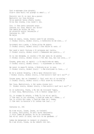 Caci e-aproape ziua groazei,
Ziua-n care multi vor plange cu amar!... :/
Fericiti vor fi in veci de-a pururi
Mantuitii lui Isus Hristos
Ce-au pastrat haina sfanta curata
Si-au dus crucea, n-au lasat-o jos.
Cor: /: Vom canta cantarea noua:
Cantare lui Isus, Mielul cel divin!
Vom umbla pe strazi de aur,
Pe strazile noului Ierusalim :/
Cantarea nr. 240
Re major
Eram un copil, Isuse, Glasul cand Ti-am inteles,
/: Drumul crucii, drumul crucii, o Suferinta mi-am ales... :/
La-nceput era o pace, o Calea plina de popor;
/: Drumul crucii, drumul crucii o Era dulce si usor. :/
Dar cand a venit furtuna o Si prigoana mai tarziu,
/: Drumul crucii, drumul crucii o Ramasese mai pustiu... :/
Si cu cat mergeam, si crucea o Tot mai greu mi se parea;
/: Drumul crucii, drumul crucii o Tot mai sus, mai sus urca... :/
Crucea, grea era, si spinii - o Si-nmultindu-se amar,
/: Drumul crucii, drumul crucii - o Ajunsesem la Calvar. :/
Am cazut in mana-Ti dulce, o Ridicatu-m-ai in sus;
/: Drumul crucii, drumul crucii - o Ma-ntalnisem cu Isus... :/
El mi-a aratat Golgota, o Mi-a spus chinurile Lui:
/ Drumul crucii, drumul crucii, o Pan-acolo-n varf sa-l sui!" :/
Crucea grea, dar ce inseamna? o -Caci sunt mic si nu-nteleg -
/: Drumul crucii, drumul crucii o Nici acum eu nu-nteleg :/
Dar Isus, Mantuitorul, o Imi arata crucea Lui:
/: Drumul crucii, drumul crucii, o Pan-acolo-n varf sa-l sui!" :/
Si in suferinta, frate, o Nu vei da nicicand 'napoi,
/: Caci Isus, Mantuitorul, o El e vesnic langa noi! :/
Si, in   scumpa Ta cetate, o Unde Tu loc mi-ai gatit,
/: Vom   veni si noi atuncea, o Cand pe nume ne-i chema... :/
Iar in   zilele din urma, o Cand pe nume ne-i chema,
/: Vom   veni cu bucurie o Si cununa vom lua!... :/

Cantarea nr. 241
Eu n-am stiut, Isuse, Isuse, ca traiesti
Si viata, fara plata, Tu poti sa-mi daruiesti;
/: Prin lumea de pacate, eu nu Te cunosteam,
Dar mi-ai iesit in cale, cum nici nu ma gandeam. :/
Lumea ma mangaiase cu ranguri si placeri;
Eu n-am stiut, Isuse, ca ma iubesti din cer.
 
