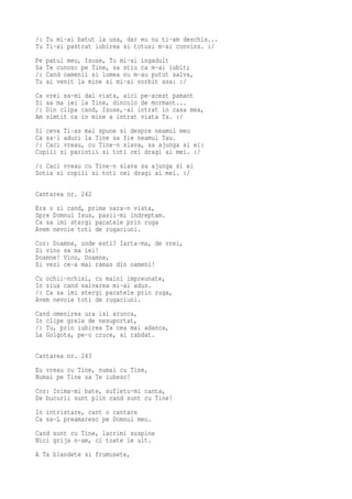 /: Tu mi-ai batut la usa, dar eu nu ti-am deschis...
Tu Ti-ai pastrat iubirea si totusi m-ai convins. :/
Pe   patul meu, Isuse, Tu mi-ai ingaduit
Sa   Te cunosc pe Tine, sa stiu ca m-ai iubit;
/:   Cand oamenii si lumea nu m-au putut salva,
Tu   ai venit la mine si mi-ai vorbit asa: :/
Ca   vrei sa-mi dai viata, aici pe-acest pamant
Si   sa ma iei la Tine, dincolo de mormant...
/:   Din clipa cand, Isuse,-ai intrat in casa mea,
Am   simtit ca in mine a intrat viata Ta. :/
Si ceva Ti-as mai spune si despre neamul meu
Ca sa-l aduci la Tine sa fie neamul Tau.
/: Caci vreau, cu Tine-n slava, sa ajunga si ei:
Copiii si parintii si toti cei dragi ai mei. :/
/: Caci vreau cu Tine-n slava sa ajunga si ei
Sotia si copiii si toti cei dragi ai mei. :/

Cantarea nr. 242
Era o zi cand, prima oara-n viata,
Spre Domnul Isus, pasii-mi indreptam.
Ca sa imi stergi pacatele prin ruga
Avem nevoie toti de rugaciuni.
Cor: Doamne, unde esti? Iarta-ma, de vrei,
Si vino sa ma iei!
Doamne! Vino, Doamne,
Si vezi ce-a mai ramas din oameni!
Cu ochii-nchisi, cu maini impreunate,
In ziua cand salvarea mi-ai adus.
/: Ca sa imi stergi pacatele prin ruga,
Avem nevoie toti de rugaciuni.
Cand omenirea ura isi arunca,
In clipe grele de nesuportat,
/: Tu, prin iubirea Ta cea mai adanca,
La Golgota, pe-o cruce, ai rabdat.

Cantarea nr. 243
Eu vreau cu Tine, numai cu Tine,
Numai pe Tine sa Te iubesc!
Cor: Inima-mi bate, sufletu-mi canta,
De bucurii sunt plin cand sunt cu Tine!
In intristare, cant o cantare
Ca sa-L preamaresc pe Domnul meu.
Cand sunt cu Tine, lacrimi suspine
Nici grija n-am, ci toate le uit.
A Ta blandete si frumusete,
 