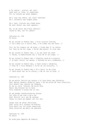 A Ta iubire - scuturi imi sunt.
Cand sunt cu Tine, in rugaciune,
Uit ca traiesc pe acest pamant.
De-i ziua sau seara, imi inalt cantarea
De-i intuneric sau noapte grea.
De-i vant, furtuna sau vreme buna,
De sunt dureri sau sunt apasari.
Ah, nu ma satur de-a-Tale sfaturi!
Isuse-al meu, cat Te iubesc!

Cantarea nr. 244
Fa minor
Eu ma incred in Domnul meu, o Prin orisice furtuna,
/: Ca-n mana Lui e sortul meu, o Pe vreme rea sau buna. :/
Cor: Sa fie noapte cat de grea, o Inima mea Ii va canta;
Lui Isus eu ma voi ruga, o Sa-mi dea puteri in ziua rea.
Eu ma incred in Domnul meu, o La usa cand imi bate
/: Satan, cu-amenintarea sa; o Isus de el ma scapa. :/
Eu ma incred in Domnul meu o Credinta cand mi-o-ncearca
/: A-lumii valuri tot mereu, o Cercand sa mi-o slabeasca. :/
Eu ma incred in Domnul meu, o Cand inima-i zdrobita;
/: Doar El o stie mangaia o Si-mi da iar biruinta. :/
Eu ma incred in Domnul meu o Si-n harul ce ma tine;
/: Cand acest har se va sfarsi, o Ma va lua la Sine. :/

Cantarea nr. 245
Eu am pornit fericit pe carare o Cu Isus bunul meu Salvator;
Desi spinos deseori drumu-mi pare, o Eu ma prind de Isus staruitor.
Cor: Bratul Sau iubitor ma conduce,
Zi de zi, prin 'cercari de-orice fel;
Harul Sau minunat ma va duce
Prin credinta s-ajung sus in cer.
Eu am predat zdrobitoarea-mi povara
Lui Isus si-am luat-o pe-a Sa.
Sunt fericit ca-i asa de usoara;
Vreau s-o port pe pamant cat voi sta.
Langa Isus am aflat fericirea,
Sunt voios sa-L slavesc ne'ncetat;
Prin harul Lui voi primi nemurirea
Cand intra-voi pe porti de smarald.

Cantarea nr. 246
Fa major
Eu eram prea departe de Domnul;
 