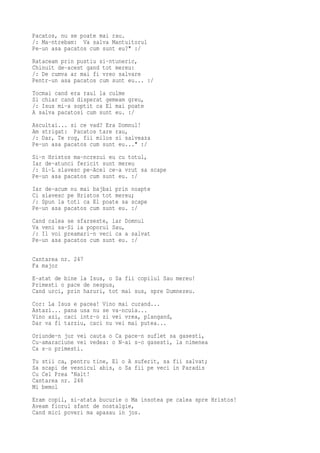 Pacatos, nu se poate mai rau.
/: Ma-ntrebam: Va salva Mantuitorul
Pe-un asa pacatos cum sunt eu?" :/
Rataceam prin pustiu si-ntuneric,
Chinuit de-acest gand tot mereu:
/: De cumva ar mai fi vreo salvare
Pentr-un asa pacatos cum sunt eu... :/
Tocmai cand era raul la culme
Si chiar cand disperat gemeam greu,
/: Isus mi-a soptit ca El mai poate
A salva pacatosi cum sunt eu. :/
Ascultai... si ce vad? Era Domnul!
Am strigat: Pacatos tare rau,
/: Dar, Te rog, fii milos si salveaza
Pe-un asa pacatos cum sunt eu..." :/
Si-n Hristos ma-ncrezui eu cu totul,
Iar de-atunci fericit sunt mereu
/: Si-L slavesc pe-Acel ce-a vrut sa scape
Pe-un asa pacatos cum sunt eu. :/
Iar de-acum nu mai bajbai prin noapte
Ci slavesc pe Hristos tot mereu;
/: Spun la toti ca El poate sa scape
Pe-un asa pacatos cum sunt eu. :/
Cand calea se sfarseste, iar Domnul
Va veni sa-Si ia poporul Sau,
/: Il voi preamari-n veci ca a salvat
Pe-un asa pacatos cum sunt eu. :/

Cantarea nr. 247
Fa major
E-atat de bine la Isus, o Sa fii copilul Sau mereu!
Primesti o pace de nespus,
Cand urci, prin haruri, tot mai sus, spre Dumnezeu.
Cor: La Isus e pacea! Vino mai curand...
Astazi... pana usa nu se va-ncuia...
Vino azi, caci intr-o zi vei vrea, plangand,
Dar va fi tarziu, caci nu vei mai putea...
Oriunde-n jur vei cauta o Ca pace-n suflet sa gasesti,
Cu-amaraciune vei vedea: o N-ai s-o gasesti, la nimenea
Ca s-o primesti.
Tu stii ca, pentru tine, El o A suferit, sa fii salvat;
Sa scapi de vesnicul abis, o Sa fii pe veci in Paradis
Cu Cel Prea 'Nalt!
Cantarea nr. 248
Mi bemol
Eram copil, si-atata bucurie o Ma insotea pe calea spre Hristos!
Aveam fiorul sfant de nostalgie,
Cand mici poveri ma apasau in jos.
 