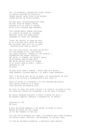 Cor: In primaveri, treceam prin lungi zavoaie
Si canturi ascultam de ciocarlii;
Vedeam seninul cald, chiar si pe ploaie;
Cantam patruns de sfinte melodii.
Dar mai apoi, fiind pribeag prin lume,
Am fost atras de amagiri mereu;
Crezand ca au si slava si renume,
Mi-au stins cautarea dupa Dumnezeu.
Cor: Cautam mahnit adesea fericirea
Si, cand mi se parea ca o gaseam,
Eram mai trist, era nefericirea -
Dezamagit si frant iar ramaneam.
Tarziu am intalnit un sfant pe cale
Si eu i-am spus ce-n suflet am avut;
M-a ascultat, apoi mi-a zis cu jale:
 Intoarce-te de unde ai cazut!"
Cor: Azi m-am intors, imi pare rau de anii
Ce i-am pierdut si nu i-am folosit;
Imi plang trecutul: Doamne,-Ti cer iertare...
Primeste-ma din drumul ratacit!...
Mai da-mi, o, Doamne, iar divinul cantec
Ce ma-nsotea cand eu eram umil!
Mai da-mi seninul anilor de fraged
Ca si atunci cand eu eram... copil...
Cantarea nr. 249
Re minor
Eu plec acolo unde e lumina, o Acolo unde nu-s dureri,
Unde domneste linistea deplina o Si unde-s numai mangaieri.
Cor: /: De ce nu vrei sa vii cu mine, o In tara gloriei de sus?
Acolo e asa de bine o Ca-mparateste-n veci Isus! :/
Acolo nu va mai fi intristare o Si nici marunte-ngrijorari,
Caci bucuria noastra va fi mare,
Cand vom pluti pe-albastre zari.
De crezi in Isus, vei primi iertare o Si viata-ti va parea un vis;
Iar cand aici sfarsi-vei alergarea, o Te vei muta in Paradis.
Nu refuza chemarea minunata! o Poate ca maine vei muri...
Nu astepta cumplita judecata! o Grabeste-te, nu zabovi!

Cantarea nr. 250
Re minor
E plin de miraje pamantul, o De patimi ce-atrag in noroi;
Muscam din pacat tot mai lacom,
Si tot mai flamanzi si mai goi.
Cor: Dar sus la Golgota, pe cruce, o Cu pieptul de-o lance strapuns,
La tainica vremii rascruce, o Ne-asteapta, cu lacrimi, Isus.
In ritm de stridente orchestre, o Perechile lumii petrec;
 