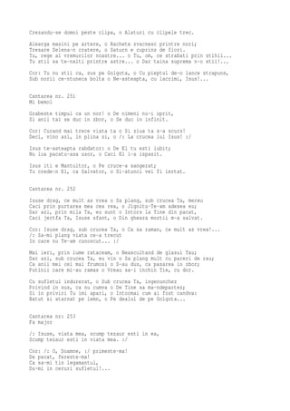 Crezandu-se domni peste clipa, o Alaturi cu clipele trec.
Alearga masini pe artere, o Rachete zvacnesc printre nori;
Tresare Selena-n cratere, o Saturn e cuprins de fiori.
Tu, rege al vremurilor noastre... o Tu, om, ce strabati prin stihii...
Tu stii sa te-nalti printre astre... o Dar taina suprema n-o stii!...
Cor: Tu nu stii ca, sus pe Golgota, o Cu pieptul de-o lance strapuns,
Sub norii ce-ntuneca bolta o Ne-asteapta, cu lacrimi, Isus!...

Cantarea nr. 251
Mi bemol
Grabeste timpul ca un nor! o De nimeni nu-i oprit,
Si anii tai se duc in zbor, o Se duc in infinit.
Cor: Curand mai trece viata ta o Si ziua ta s-a scurs!
Deci, vino azi, in plina zi, o /: La crucea lui Isus! :/
Isus te-asteapta rabdator: o De El tu esti iubit;
Nu lua pacatu-asa usor, o Caci El l-a ispasit.
Isus iti e Mantuitor, o Pe cruce-a sangerat;
Tu crede-n El, ca Salvator, o Si-atunci vei fi iertat.

Cantarea nr. 252
Isuse drag, ce mult as vrea o Sa plang, sub crucea Ta, mereu
Caci prin purtarea mea cea rea, o Jignitu-Te-am adesea eu;
Dar azi, prin mila Ta, eu sunt o Intors la Tine din pacat,
Caci jertfa Ta, Isuse sfant, o Din gheara mortii m-a salvat.
Cor: Isuse drag, sub crucea Ta, o Ca sa raman, ce mult as vrea!...
/: Sa-mi plang viata ce-a trecut
In care nu Te-am cunoscut... :/
Mai ieri, prin lume rataceam, o Neascultand de glasul Tau;
Dar azi, sub crucea Ta, eu vin o Sa plang mult cu pareri de rau;
Ca anii mei cei mai frumosi o S-au dus, ca pasarea in zbor;
Putinii care mi-au ramas o Vreau sa-i inchin Tie, cu dor.
Cu sufletul indurerat, o Sub crucea Ta, ingenunchez
Privind in sus, ca nu cumva o De Tine sa ma-ndepartez;
Si in priviri Tu imi apari, o Intocmai cum ai fost candva:
Batut si atarnat pe lemn, o Pe dealul de pe Golgota...

Cantarea nr: 253
Fa major
/: Isuse, viata mea, scump tezaur esti in ea,
Scump tezaur esti in viata mea. :/
Cor: /: O, Doamne, :/ primeste-ma!
De pacat, fereste-ma!
Ca sa-mi tin legamantul,
Du-mi in ceruri sufletul!...
 