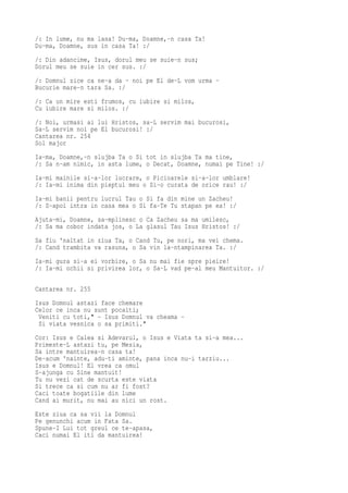 /: In lume, nu ma lasa! Du-ma, Doamne,-n casa Ta!
Du-ma, Doamne, sus in casa Ta! :/
/: Din adancime, Isus, dorul meu se suie-n sus;
Dorul meu se suie in cer sus. :/
/: Domnul zice ca ne-a da - noi pe El de-L vom urma -
Bucurie mare-n tara Sa. :/
/: Ca un mire esti frumos, cu iubire si milos,
Cu iubire mare si milos. :/
/: Noi, urmasi ai lui Hristos, sa-L servim mai bucurosi,
Sa-L servim noi pe El bucurosi! :/
Cantarea nr. 254
Sol major
Ia-ma, Doamne,-n slujba Ta o Si tot in slujba Ta ma tine,
/: Sa n-am nimic, in asta lume, o Decat, Doamne, numai pe Tine! :/
Ia-mi mainile si-a-lor lucrare, o Picioarele si-a-lor umblare!
/: Ia-mi inima din pieptul meu o Si-o curata de orice rau! :/
Ia-mi banii pentru lucrul Tau o Si fa din mine un Zacheu!
/: S-apoi intra in casa mea o Si fa-Te Tu stapan pe ea! :/
Ajuta-mi, Doamne, sa-mplinesc o Ca Zacheu sa ma umilesc,
/: Sa ma cobor indata jos, o La glasul Tau Isus Hristos! :/
Sa fiu 'naltat in ziua Ta, o Cand Tu, pe nori, ma vei chema.
/: Cand trambita va rasuna, o Sa vin la-ntampinarea Ta. :/
Ia-mi gura si-a ei vorbire, o Sa nu mai fie spre pieire!
/: Ia-mi ochii si privirea lor, o Sa-L vad pe-al meu Mantuitor. :/

Cantarea nr. 255
Isus Domnul astazi face chemare
Celor ce inca nu sunt pocaiti;
 Veniti cu toti," - Isus Domnul va cheama -
 Si viata vesnica o sa primiti."
Cor: Isus e Calea si Adevarul, o Isus e Viata ta si-a mea...
Primeste-L astazi tu, pe Mesia,
Sa intre mantuirea-n casa ta!
De-acum 'nainte, adu-ti aminte, pana inca nu-i tarziu...
Isus e Domnul! El vrea ca omul
S-ajunga cu Sine mantuit!
Tu nu vezi cat de scurta este viata
Si trece ca si cum nu ar fi fost?
Caci toate bogatiile din lume
Cand ai murit, nu mai au nici un rost.
Este ziua ca sa vii la Domnul
Pe genunchi acum in Fata Sa.
Spune-I Lui tot greul ce te-apasa,
Caci numai El iti da mantuirea!
 