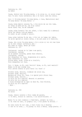 Cantarea nr. 256
La bemol
Isuse, dintre toti Te-aleg mereu, o In orice zi, in orice clipa!
Caci Tu esti viata sufletului meu o Si harul care ma ridica.
Cor: /: Te-aleg mereu! Te-aleg mereu, o Isus, Mantuitorul meu!
Te-aleg mereu! Te-aleg mereu! :/
Isuse,-aleg deplin cararea Ta, o Din miile de cai din lume,
Si vreau sa merg pe ea, cat m-ar costa!
Da-mi Duhul Tau, sa ma indrume!
Isuse,-aleg Cuvantul Tau cel sfant, o Caci numai El e adevarul
Ce-mi da lumina lina pe pamant
Si-avant sa pot ajunge-n ceruri.
Isue,-aleg iubirea Ta de jar, o Din tot ce lumea imi imbie,
Ca sa-mi aprind al inimii altar, o Sa ard acum si-n vesnicie.
Isuse, din orice Te-aleg mereu o Si-n orice zi voi sti mai bine
Ca Tu esti dragul sufletului meu -
Alt Domn nu vreau, decat pe Tine!
Cantarea nr. 257
Insingurat, cautam ce in lume n-am gasit,
Insingurat, cautam;
Ca sa gasesc linistea, pacea fara sfarsit,
Insingurat, cautam.
Dar dragostea lui Isus, disperarea mi-a oprit,
Doar dragostea lui Isus!
Divina pace, acum, inima mi-a incalzit,
Prin dragostea lui Isus.
Cor: /: Acum, cu El, sunt fericit! Acum, cu El, sunt mantuit!
Numai cu El pot ajunge sus,
Prin jertfa sfanta si prin harul lui Isus! :/
Privesc acum, fericit, vindecat de orice rau,
Privesc acum, fericit;
Murdaru-mi strai El, Isus, l-a spalat prin chinul Sau;
Privesc acum, fericit...
Cu mila Lui m-a cuprins, decazut si pacatos;
Cu mila Lui m-a cuprins.
O viata-ntreaga-am sa spun ca doar El, Isus Hristos,
Cu mila Lui m-a cuprins!
- Amin -

Cantarea nr. 258
Fa minor
Isuse, vesnic calator o Prin lumea de pacate,
/: Tu bati, strain si iubitor, o La usile-ncuiate. :/
Nimic Tu nu ceri nimanui: o Cand bati, astepti sa vina...
/: Ai vrea sa lasi, in pieptul lui, o Din pacea Ta divina. /
Ai vrea viata Ta sa-i dai, o Caci viata lui e moarta;
/: Dar el nu vrea.... Tu plangi si stai o Afara, langa poarta. :/
 