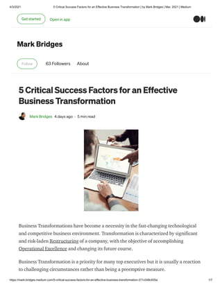 4/3/2021 5 Critical Success Factors for an Effective Business Transformation | by Mark Bridges | Mar, 2021 | Medium
https://mark-bridges.medium.com/5-critical-success-factors-for-an-effective-business-transformation-371c0d9c935a 1/7
Mark Bridges
Follow 63 Followers About
5 Critical Success Factors for an Effective
Business Transformation
Mark Bridges 4 days ago · 5 min read
Business Transformations have become a necessity in the fast-changing technological
and competitive business environment. Transformation is characterized by significant
and risk-laden Restructuring of a company, with the objective of accomplishing
Operational Excellence and changing its future course.
Business Transformation is a priority for many top executives but it is usually a reaction
to challenging circumstances rather than being a preemptive measure.
Get started Open in app
 