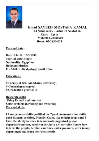 Emad SAYEED MOSTAFA KAMAL
14 Nabel sabry – Azbet El Nakhal st.
Cairo_ Egypt
Mob: 012-20981610
Home: 02-28504621
:Personal data
Date of birth: 15/5/1989
Marital state: single
Nationality: Egyptian
Religion: Muslim
E – Mail: e.eltrabyshy@ gmail. Com
Education :
# Faculty of law, Ain Shams University.
General grade: good#
# Graduation year: 2010
skills:Research
Using E- mail and internet.
Solve problem in routing and switching
skills:Personal
I have personal skills qualified me "good communication skills,
good listener, sociable, friendly, Calm, like to help people and I
have the ability to work in team work, organized person,
dependable person, hard worker, have a clear voice I know how
to treat the people, helpful, can work under pressure, work in any
department and learn the rules shortly.
 
