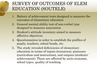 SURVEY OF OUTCOMES OF ELEM 
EDUCATION (SOUTELE) 
1. Battery of achievement tests designed to measure the 
outcomes of elementary education 
2. General mental ability test of non-verbal type 
designed to measure association 
3. Student’s attitude inventory aimed to measure 
affective objectives 
4. Questionnaires in order to establish the profiles of 
pupils, teachers, school heads, etc. 
5. The study revealed deficiencies of elementary 
education in terms of inputs (resources), processes 
(curriculum and instruction), and outputs (students’ 
achievement). These are affected by socio economic, 
school types, quality of teaching. 
 