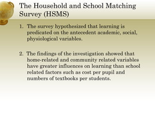 The Household and School Matching 
Survey (HSMS) 
1. The survey hypothesized that learning is 
predicated on the antecedent academic, social, 
physiological variables. 
2. The findings of the investigation showed that 
home-related and community related variables 
have greater influences on learning than school 
related factors such as cost per pupil and 
numbers of textbooks per students. 
 