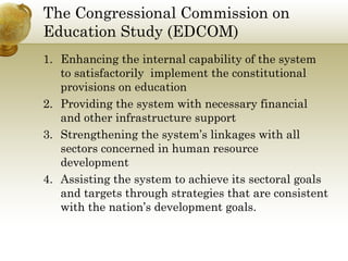 The Congressional Commission on 
Education Study (EDCOM) 
1. Enhancing the internal capability of the system 
to satisfactorily implement the constitutional 
provisions on education 
2. Providing the system with necessary financial 
and other infrastructure support 
3. Strengthening the system’s linkages with all 
sectors concerned in human resource 
development 
4. Assisting the system to achieve its sectoral goals 
and targets through strategies that are consistent 
with the nation’s development goals. 
 