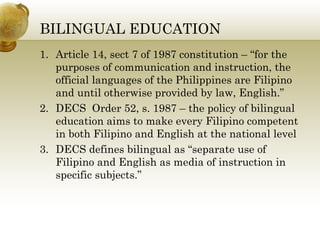 BILINGUAL EDUCATION 
1. Article 14, sect 7 of 1987 constitution – “for the 
purposes of communication and instruction, the 
official languages of the Philippines are Filipino 
and until otherwise provided by law, English.” 
2. DECS Order 52, s. 1987 – the policy of bilingual 
education aims to make every Filipino competent 
in both Filipino and English at the national level 
3. DECS defines bilingual as “separate use of 
Filipino and English as media of instruction in 
specific subjects.” 
 