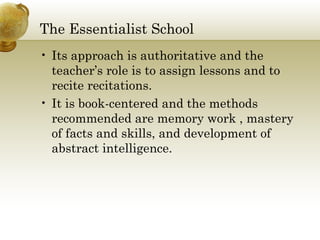 The Essentialist School 
• Its approach is authoritative and the 
teacher’s role is to assign lessons and to 
recite recitations. 
• It is book-centered and the methods 
recommended are memory work , mastery 
of facts and skills, and development of 
abstract intelligence. 
 