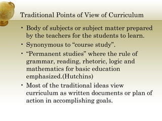 Traditional Points of View of Curriculum 
• Body of subjects or subject matter prepared 
by the teachers for the students to learn. 
• Synonymous to “course study”. 
• “Permanent studies” where the rule of 
grammar, reading, rhetoric, logic and 
mathematics for basic education 
emphasized.(Hutchins) 
• Most of the traditional ideas view 
curriculum as written documents or plan of 
action in accomplishing goals. 
 