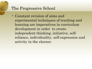 The Progressive School 
• Constant revision of aims and 
experimental techniques of teaching and 
learning are imperatives in curriculum 
development in order to create 
independent thinking, initiative, self-reliance, 
individuality, self-expression and 
activity in the elarner. 
 